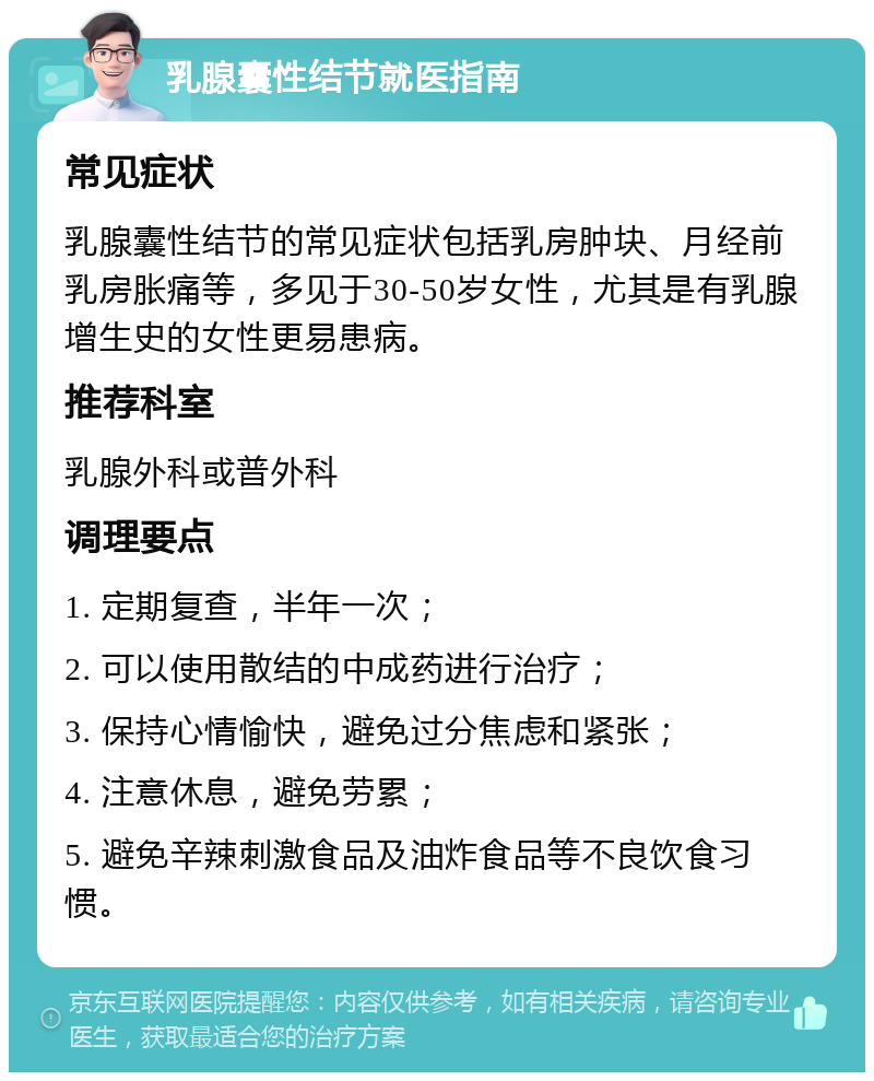 乳腺囊性结节就医指南 常见症状 乳腺囊性结节的常见症状包括乳房肿块、月经前乳房胀痛等，多见于30-50岁女性，尤其是有乳腺增生史的女性更易患病。 推荐科室 乳腺外科或普外科 调理要点 1. 定期复查，半年一次； 2. 可以使用散结的中成药进行治疗； 3. 保持心情愉快，避免过分焦虑和紧张； 4. 注意休息，避免劳累； 5. 避免辛辣刺激食品及油炸食品等不良饮食习惯。