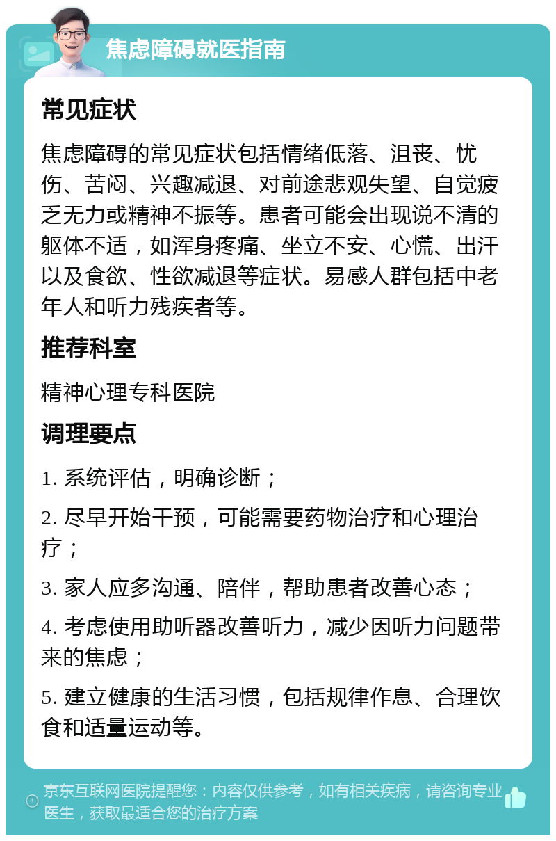 焦虑障碍就医指南 常见症状 焦虑障碍的常见症状包括情绪低落、沮丧、忧伤、苦闷、兴趣减退、对前途悲观失望、自觉疲乏无力或精神不振等。患者可能会出现说不清的躯体不适，如浑身疼痛、坐立不安、心慌、出汗以及食欲、性欲减退等症状。易感人群包括中老年人和听力残疾者等。 推荐科室 精神心理专科医院 调理要点 1. 系统评估，明确诊断； 2. 尽早开始干预，可能需要药物治疗和心理治疗； 3. 家人应多沟通、陪伴，帮助患者改善心态； 4. 考虑使用助听器改善听力，减少因听力问题带来的焦虑； 5. 建立健康的生活习惯，包括规律作息、合理饮食和适量运动等。