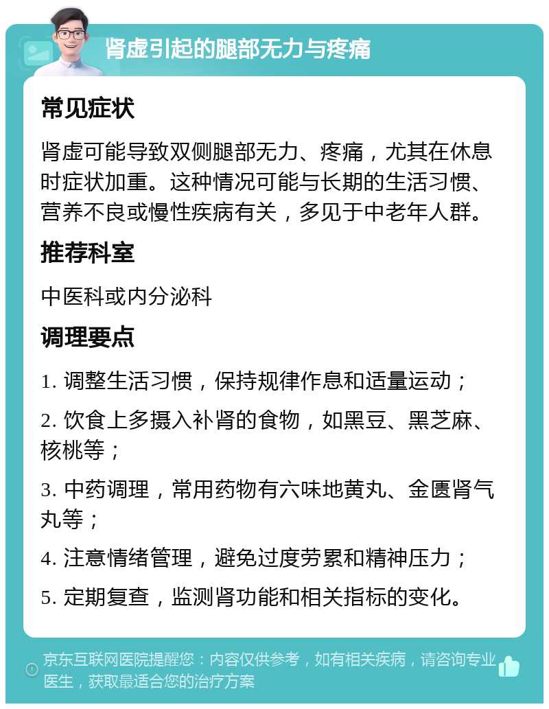 肾虚引起的腿部无力与疼痛 常见症状 肾虚可能导致双侧腿部无力、疼痛，尤其在休息时症状加重。这种情况可能与长期的生活习惯、营养不良或慢性疾病有关，多见于中老年人群。 推荐科室 中医科或内分泌科 调理要点 1. 调整生活习惯，保持规律作息和适量运动； 2. 饮食上多摄入补肾的食物，如黑豆、黑芝麻、核桃等； 3. 中药调理，常用药物有六味地黄丸、金匮肾气丸等； 4. 注意情绪管理，避免过度劳累和精神压力； 5. 定期复查，监测肾功能和相关指标的变化。