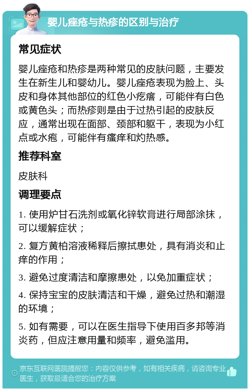 婴儿痤疮与热疹的区别与治疗 常见症状 婴儿痤疮和热疹是两种常见的皮肤问题，主要发生在新生儿和婴幼儿。婴儿痤疮表现为脸上、头皮和身体其他部位的红色小疙瘩，可能伴有白色或黄色头；而热疹则是由于过热引起的皮肤反应，通常出现在面部、颈部和躯干，表现为小红点或水疱，可能伴有瘙痒和灼热感。 推荐科室 皮肤科 调理要点 1. 使用炉甘石洗剂或氧化锌软膏进行局部涂抹，可以缓解症状； 2. 复方黄柏溶液稀释后擦拭患处，具有消炎和止痒的作用； 3. 避免过度清洁和摩擦患处，以免加重症状； 4. 保持宝宝的皮肤清洁和干燥，避免过热和潮湿的环境； 5. 如有需要，可以在医生指导下使用百多邦等消炎药，但应注意用量和频率，避免滥用。