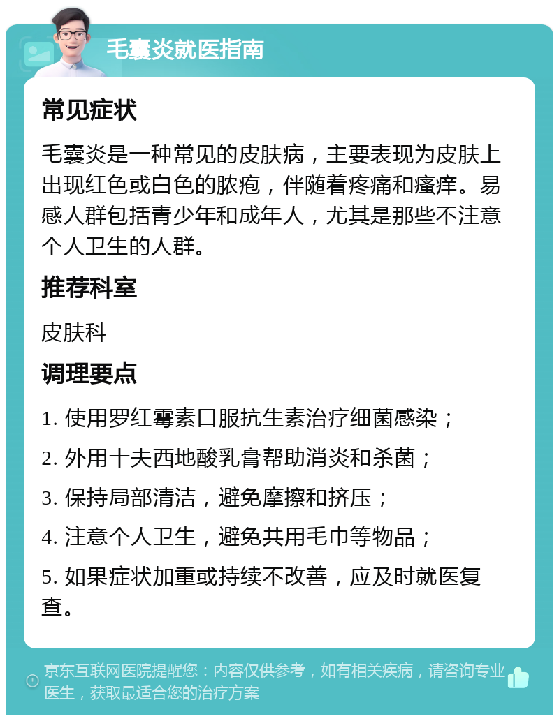 毛囊炎就医指南 常见症状 毛囊炎是一种常见的皮肤病，主要表现为皮肤上出现红色或白色的脓疱，伴随着疼痛和瘙痒。易感人群包括青少年和成年人，尤其是那些不注意个人卫生的人群。 推荐科室 皮肤科 调理要点 1. 使用罗红霉素口服抗生素治疗细菌感染； 2. 外用十夫西地酸乳膏帮助消炎和杀菌； 3. 保持局部清洁，避免摩擦和挤压； 4. 注意个人卫生，避免共用毛巾等物品； 5. 如果症状加重或持续不改善，应及时就医复查。