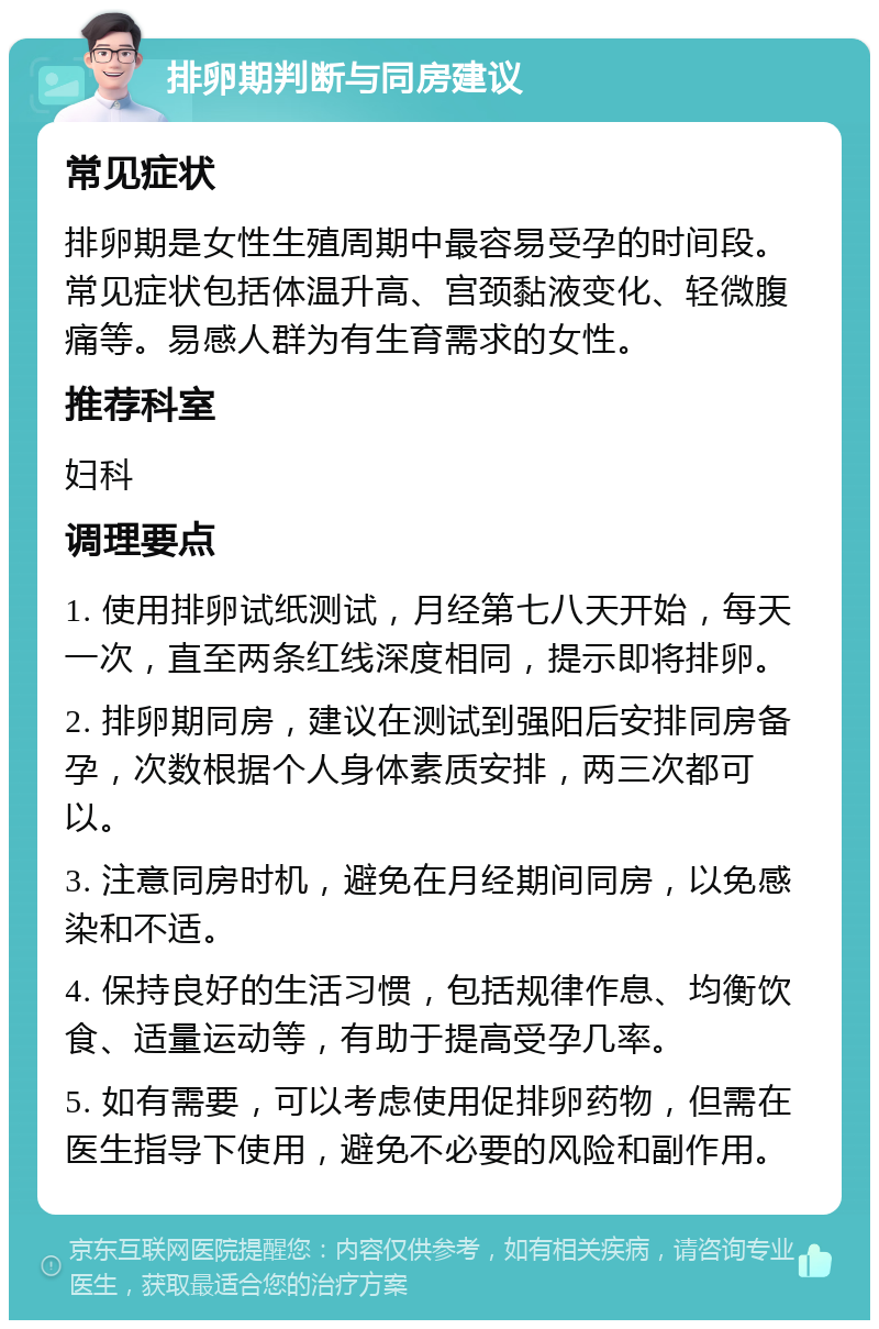 排卵期判断与同房建议 常见症状 排卵期是女性生殖周期中最容易受孕的时间段。常见症状包括体温升高、宫颈黏液变化、轻微腹痛等。易感人群为有生育需求的女性。 推荐科室 妇科 调理要点 1. 使用排卵试纸测试，月经第七八天开始，每天一次，直至两条红线深度相同，提示即将排卵。 2. 排卵期同房，建议在测试到强阳后安排同房备孕，次数根据个人身体素质安排，两三次都可以。 3. 注意同房时机，避免在月经期间同房，以免感染和不适。 4. 保持良好的生活习惯，包括规律作息、均衡饮食、适量运动等，有助于提高受孕几率。 5. 如有需要，可以考虑使用促排卵药物，但需在医生指导下使用，避免不必要的风险和副作用。