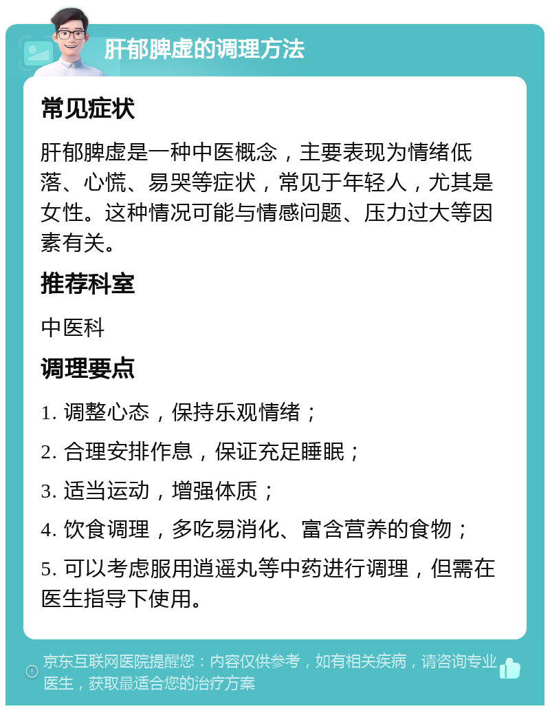 肝郁脾虚的调理方法 常见症状 肝郁脾虚是一种中医概念，主要表现为情绪低落、心慌、易哭等症状，常见于年轻人，尤其是女性。这种情况可能与情感问题、压力过大等因素有关。 推荐科室 中医科 调理要点 1. 调整心态，保持乐观情绪； 2. 合理安排作息，保证充足睡眠； 3. 适当运动，增强体质； 4. 饮食调理，多吃易消化、富含营养的食物； 5. 可以考虑服用逍遥丸等中药进行调理，但需在医生指导下使用。