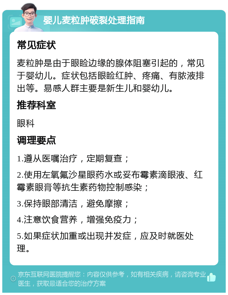 婴儿麦粒肿破裂处理指南 常见症状 麦粒肿是由于眼睑边缘的腺体阻塞引起的，常见于婴幼儿。症状包括眼睑红肿、疼痛、有脓液排出等。易感人群主要是新生儿和婴幼儿。 推荐科室 眼科 调理要点 1.遵从医嘱治疗，定期复查； 2.使用左氧氟沙星眼药水或妥布霉素滴眼液、红霉素眼膏等抗生素药物控制感染； 3.保持眼部清洁，避免摩擦； 4.注意饮食营养，增强免疫力； 5.如果症状加重或出现并发症，应及时就医处理。