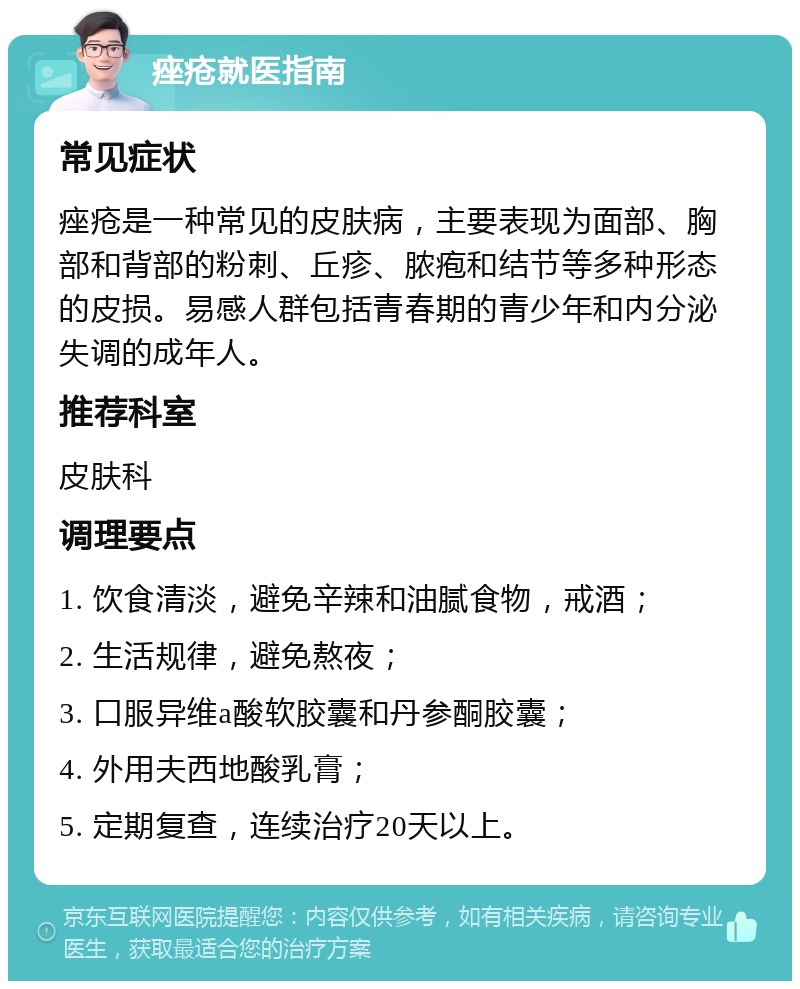 痤疮就医指南 常见症状 痤疮是一种常见的皮肤病，主要表现为面部、胸部和背部的粉刺、丘疹、脓疱和结节等多种形态的皮损。易感人群包括青春期的青少年和内分泌失调的成年人。 推荐科室 皮肤科 调理要点 1. 饮食清淡，避免辛辣和油腻食物，戒酒； 2. 生活规律，避免熬夜； 3. 口服异维a酸软胶囊和丹参酮胶囊； 4. 外用夫西地酸乳膏； 5. 定期复查，连续治疗20天以上。