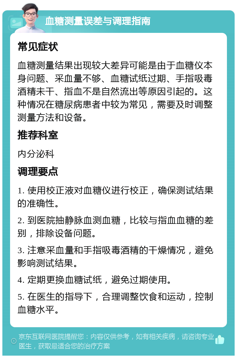 血糖测量误差与调理指南 常见症状 血糖测量结果出现较大差异可能是由于血糖仪本身问题、采血量不够、血糖试纸过期、手指吸毒酒精未干、指血不是自然流出等原因引起的。这种情况在糖尿病患者中较为常见，需要及时调整测量方法和设备。 推荐科室 内分泌科 调理要点 1. 使用校正液对血糖仪进行校正，确保测试结果的准确性。 2. 到医院抽静脉血测血糖，比较与指血血糖的差别，排除设备问题。 3. 注意采血量和手指吸毒酒精的干燥情况，避免影响测试结果。 4. 定期更换血糖试纸，避免过期使用。 5. 在医生的指导下，合理调整饮食和运动，控制血糖水平。