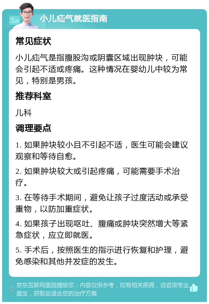 小儿疝气就医指南 常见症状 小儿疝气是指腹股沟或阴囊区域出现肿块，可能会引起不适或疼痛。这种情况在婴幼儿中较为常见，特别是男孩。 推荐科室 儿科 调理要点 1. 如果肿块较小且不引起不适，医生可能会建议观察和等待自愈。 2. 如果肿块较大或引起疼痛，可能需要手术治疗。 3. 在等待手术期间，避免让孩子过度活动或承受重物，以防加重症状。 4. 如果孩子出现呕吐、腹痛或肿块突然增大等紧急症状，应立即就医。 5. 手术后，按照医生的指示进行恢复和护理，避免感染和其他并发症的发生。