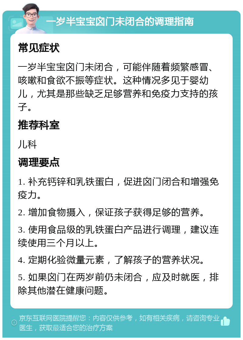 一岁半宝宝囟门未闭合的调理指南 常见症状 一岁半宝宝囟门未闭合，可能伴随着频繁感冒、咳嗽和食欲不振等症状。这种情况多见于婴幼儿，尤其是那些缺乏足够营养和免疫力支持的孩子。 推荐科室 儿科 调理要点 1. 补充钙锌和乳铁蛋白，促进囟门闭合和增强免疫力。 2. 增加食物摄入，保证孩子获得足够的营养。 3. 使用食品级的乳铁蛋白产品进行调理，建议连续使用三个月以上。 4. 定期化验微量元素，了解孩子的营养状况。 5. 如果囟门在两岁前仍未闭合，应及时就医，排除其他潜在健康问题。