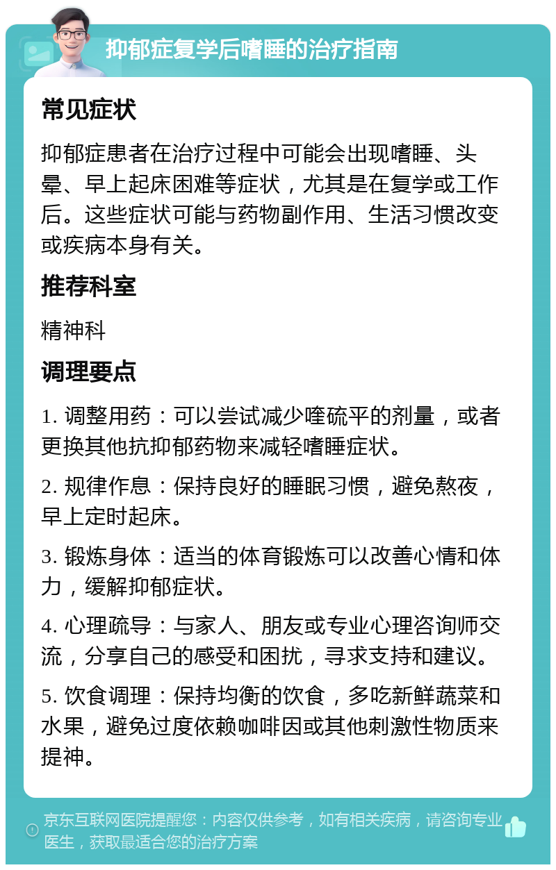 抑郁症复学后嗜睡的治疗指南 常见症状 抑郁症患者在治疗过程中可能会出现嗜睡、头晕、早上起床困难等症状，尤其是在复学或工作后。这些症状可能与药物副作用、生活习惯改变或疾病本身有关。 推荐科室 精神科 调理要点 1. 调整用药：可以尝试减少喹硫平的剂量，或者更换其他抗抑郁药物来减轻嗜睡症状。 2. 规律作息：保持良好的睡眠习惯，避免熬夜，早上定时起床。 3. 锻炼身体：适当的体育锻炼可以改善心情和体力，缓解抑郁症状。 4. 心理疏导：与家人、朋友或专业心理咨询师交流，分享自己的感受和困扰，寻求支持和建议。 5. 饮食调理：保持均衡的饮食，多吃新鲜蔬菜和水果，避免过度依赖咖啡因或其他刺激性物质来提神。