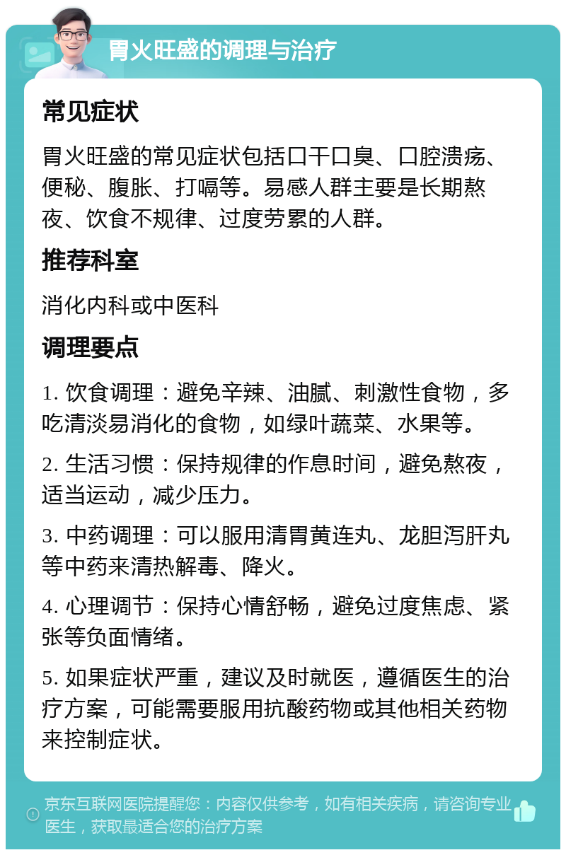 胃火旺盛的调理与治疗 常见症状 胃火旺盛的常见症状包括口干口臭、口腔溃疡、便秘、腹胀、打嗝等。易感人群主要是长期熬夜、饮食不规律、过度劳累的人群。 推荐科室 消化内科或中医科 调理要点 1. 饮食调理：避免辛辣、油腻、刺激性食物，多吃清淡易消化的食物，如绿叶蔬菜、水果等。 2. 生活习惯：保持规律的作息时间，避免熬夜，适当运动，减少压力。 3. 中药调理：可以服用清胃黄连丸、龙胆泻肝丸等中药来清热解毒、降火。 4. 心理调节：保持心情舒畅，避免过度焦虑、紧张等负面情绪。 5. 如果症状严重，建议及时就医，遵循医生的治疗方案，可能需要服用抗酸药物或其他相关药物来控制症状。