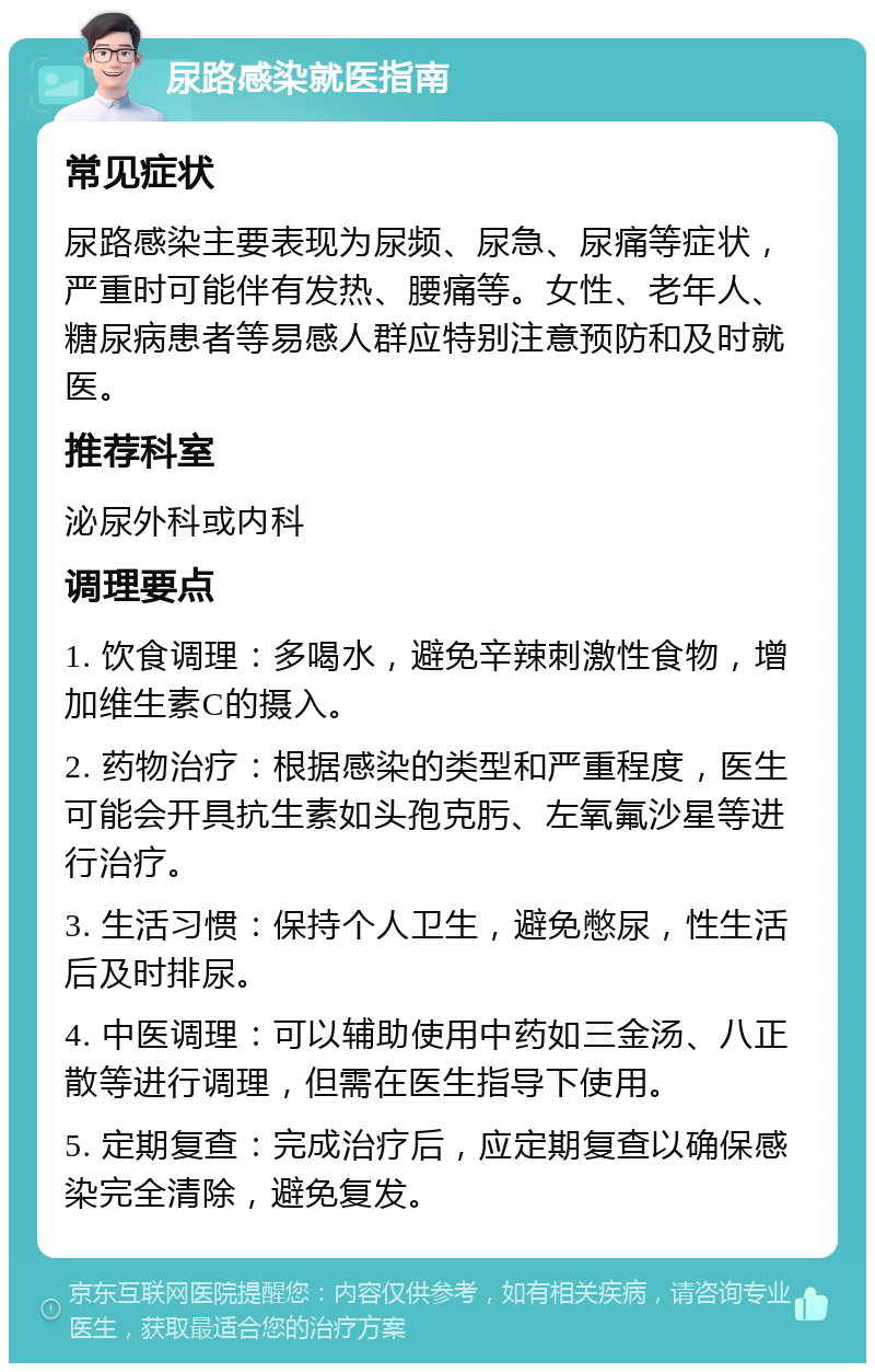 尿路感染就医指南 常见症状 尿路感染主要表现为尿频、尿急、尿痛等症状，严重时可能伴有发热、腰痛等。女性、老年人、糖尿病患者等易感人群应特别注意预防和及时就医。 推荐科室 泌尿外科或内科 调理要点 1. 饮食调理：多喝水，避免辛辣刺激性食物，增加维生素C的摄入。 2. 药物治疗：根据感染的类型和严重程度，医生可能会开具抗生素如头孢克肟、左氧氟沙星等进行治疗。 3. 生活习惯：保持个人卫生，避免憋尿，性生活后及时排尿。 4. 中医调理：可以辅助使用中药如三金汤、八正散等进行调理，但需在医生指导下使用。 5. 定期复查：完成治疗后，应定期复查以确保感染完全清除，避免复发。