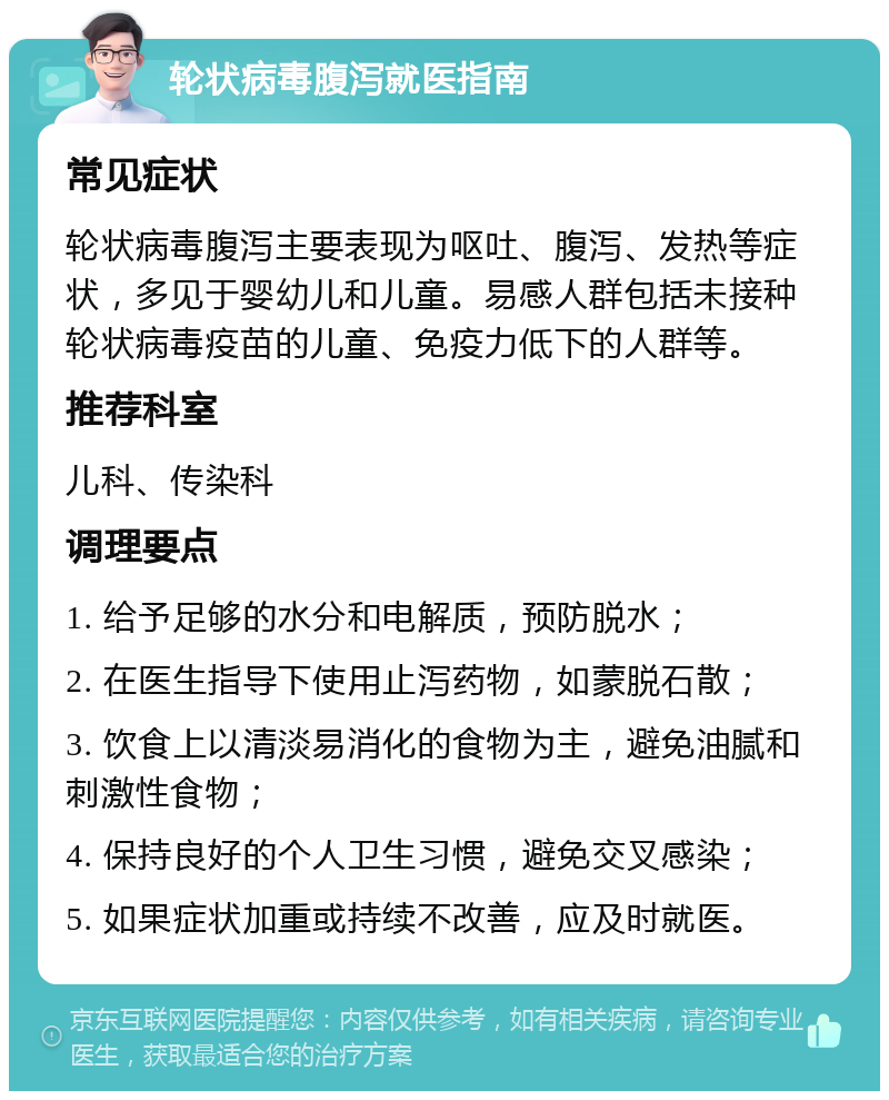 轮状病毒腹泻就医指南 常见症状 轮状病毒腹泻主要表现为呕吐、腹泻、发热等症状，多见于婴幼儿和儿童。易感人群包括未接种轮状病毒疫苗的儿童、免疫力低下的人群等。 推荐科室 儿科、传染科 调理要点 1. 给予足够的水分和电解质，预防脱水； 2. 在医生指导下使用止泻药物，如蒙脱石散； 3. 饮食上以清淡易消化的食物为主，避免油腻和刺激性食物； 4. 保持良好的个人卫生习惯，避免交叉感染； 5. 如果症状加重或持续不改善，应及时就医。