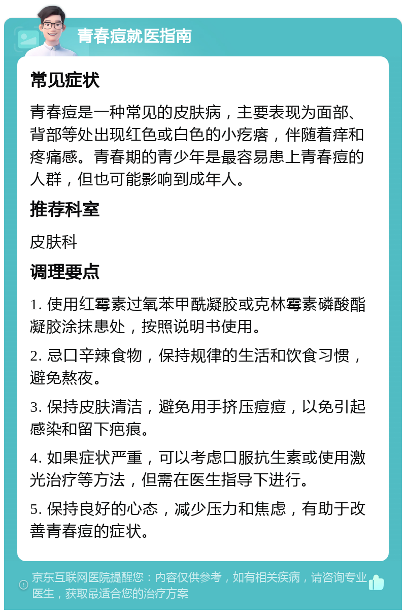 青春痘就医指南 常见症状 青春痘是一种常见的皮肤病，主要表现为面部、背部等处出现红色或白色的小疙瘩，伴随着痒和疼痛感。青春期的青少年是最容易患上青春痘的人群，但也可能影响到成年人。 推荐科室 皮肤科 调理要点 1. 使用红霉素过氧苯甲酰凝胶或克林霉素磷酸酯凝胶涂抹患处，按照说明书使用。 2. 忌口辛辣食物，保持规律的生活和饮食习惯，避免熬夜。 3. 保持皮肤清洁，避免用手挤压痘痘，以免引起感染和留下疤痕。 4. 如果症状严重，可以考虑口服抗生素或使用激光治疗等方法，但需在医生指导下进行。 5. 保持良好的心态，减少压力和焦虑，有助于改善青春痘的症状。