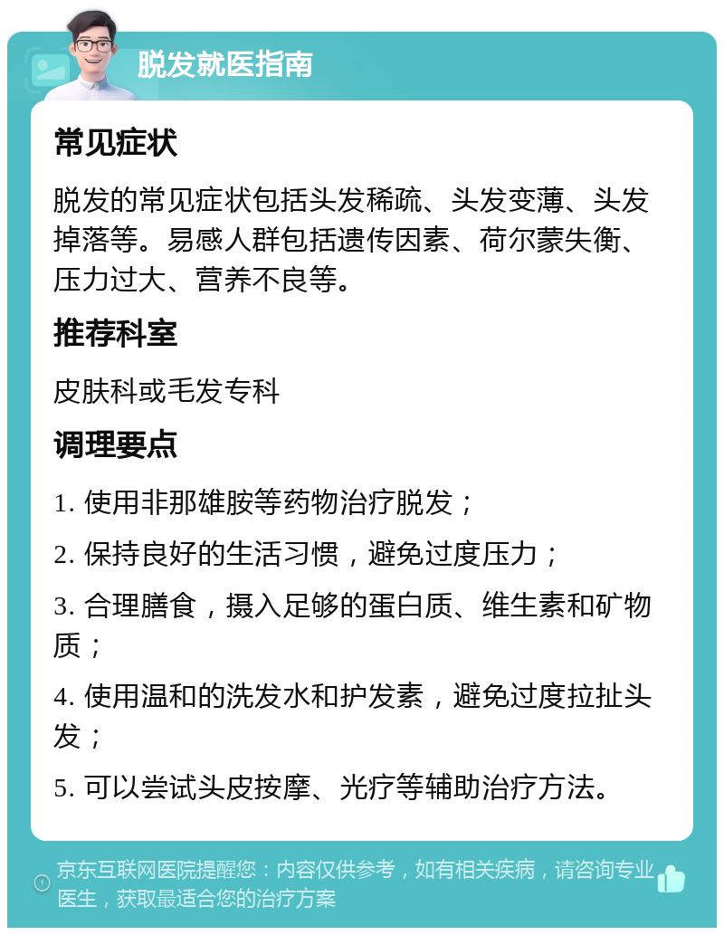 脱发就医指南 常见症状 脱发的常见症状包括头发稀疏、头发变薄、头发掉落等。易感人群包括遗传因素、荷尔蒙失衡、压力过大、营养不良等。 推荐科室 皮肤科或毛发专科 调理要点 1. 使用非那雄胺等药物治疗脱发； 2. 保持良好的生活习惯，避免过度压力； 3. 合理膳食，摄入足够的蛋白质、维生素和矿物质； 4. 使用温和的洗发水和护发素，避免过度拉扯头发； 5. 可以尝试头皮按摩、光疗等辅助治疗方法。