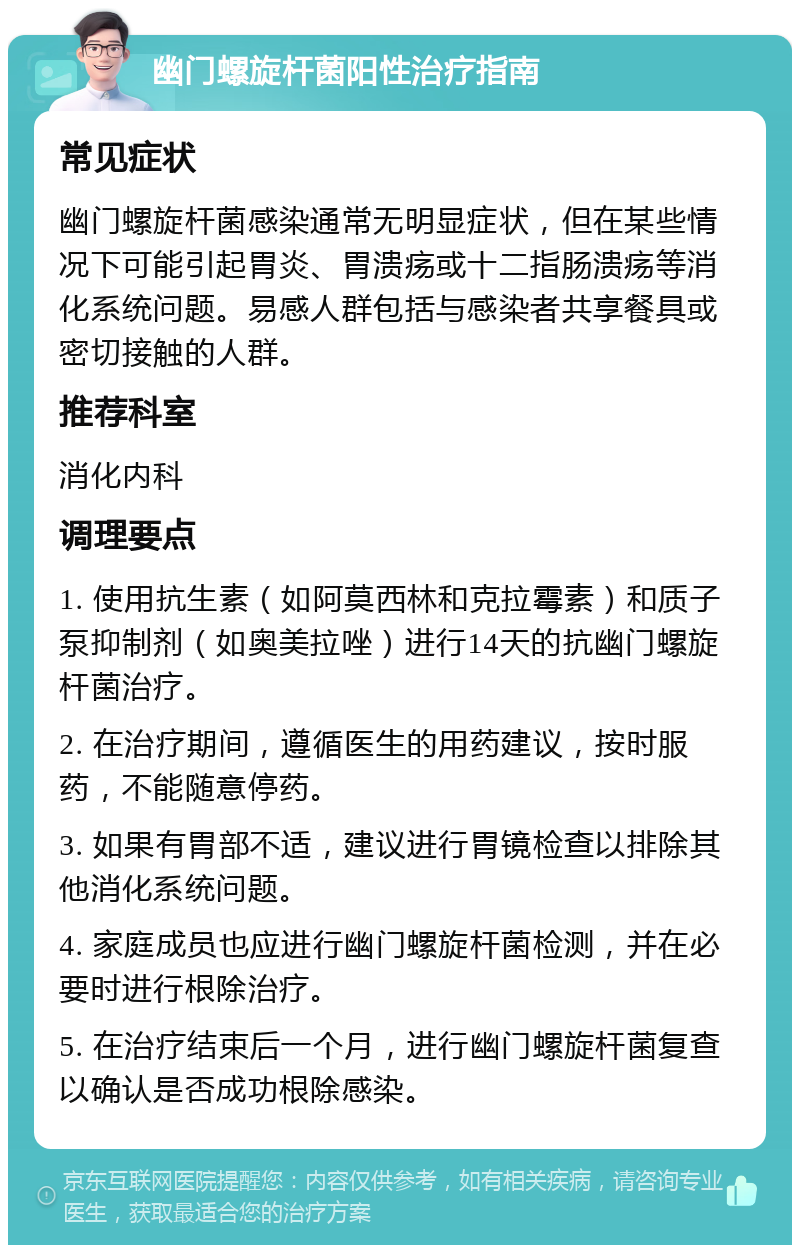 幽门螺旋杆菌阳性治疗指南 常见症状 幽门螺旋杆菌感染通常无明显症状，但在某些情况下可能引起胃炎、胃溃疡或十二指肠溃疡等消化系统问题。易感人群包括与感染者共享餐具或密切接触的人群。 推荐科室 消化内科 调理要点 1. 使用抗生素（如阿莫西林和克拉霉素）和质子泵抑制剂（如奥美拉唑）进行14天的抗幽门螺旋杆菌治疗。 2. 在治疗期间，遵循医生的用药建议，按时服药，不能随意停药。 3. 如果有胃部不适，建议进行胃镜检查以排除其他消化系统问题。 4. 家庭成员也应进行幽门螺旋杆菌检测，并在必要时进行根除治疗。 5. 在治疗结束后一个月，进行幽门螺旋杆菌复查以确认是否成功根除感染。