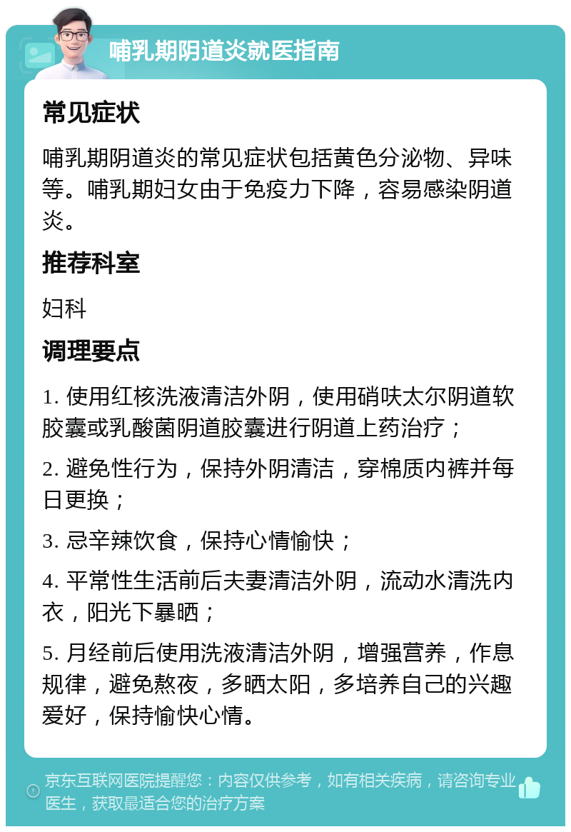 哺乳期阴道炎就医指南 常见症状 哺乳期阴道炎的常见症状包括黄色分泌物、异味等。哺乳期妇女由于免疫力下降，容易感染阴道炎。 推荐科室 妇科 调理要点 1. 使用红核洗液清洁外阴，使用硝呋太尔阴道软胶囊或乳酸菌阴道胶囊进行阴道上药治疗； 2. 避免性行为，保持外阴清洁，穿棉质内裤并每日更换； 3. 忌辛辣饮食，保持心情愉快； 4. 平常性生活前后夫妻清洁外阴，流动水清洗内衣，阳光下暴晒； 5. 月经前后使用洗液清洁外阴，增强营养，作息规律，避免熬夜，多晒太阳，多培养自己的兴趣爱好，保持愉快心情。