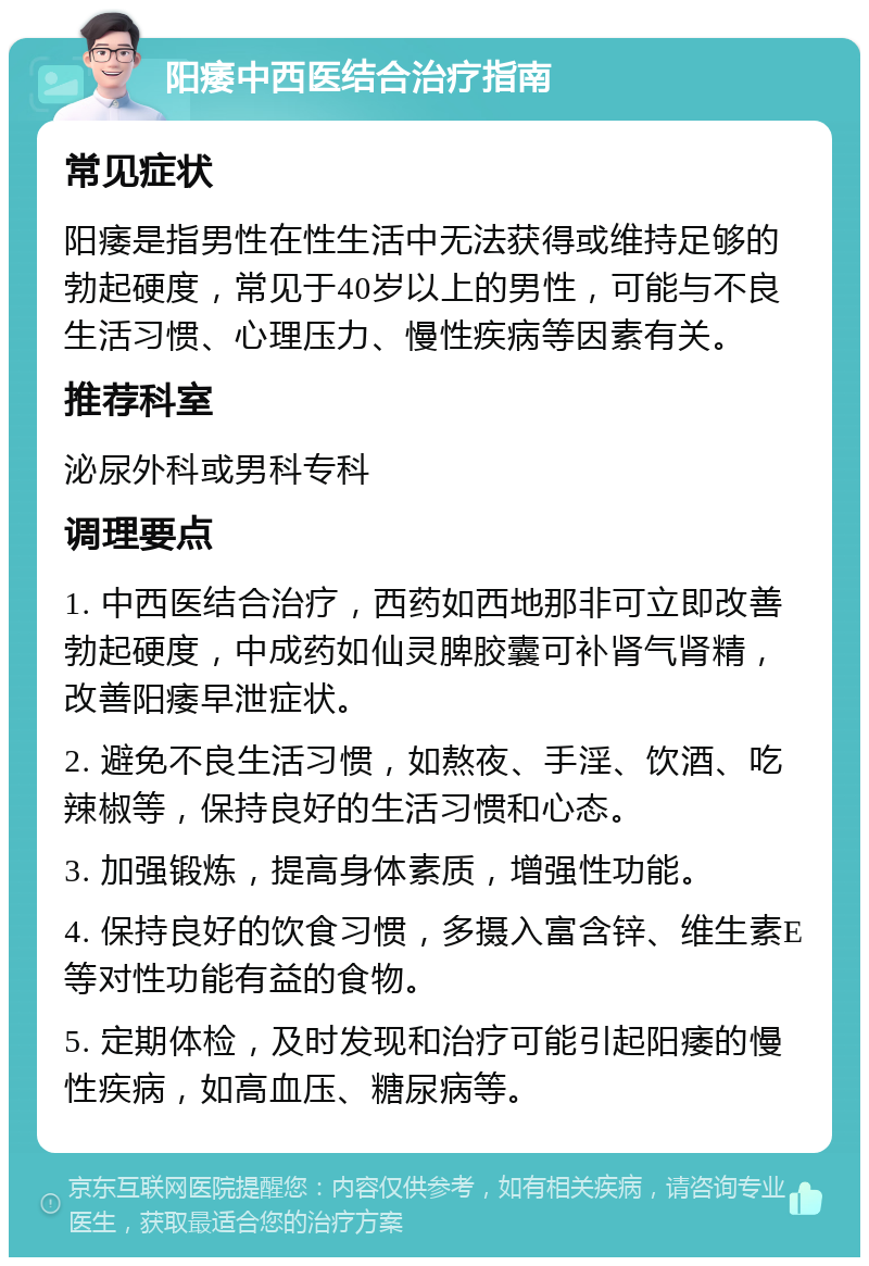 阳痿中西医结合治疗指南 常见症状 阳痿是指男性在性生活中无法获得或维持足够的勃起硬度，常见于40岁以上的男性，可能与不良生活习惯、心理压力、慢性疾病等因素有关。 推荐科室 泌尿外科或男科专科 调理要点 1. 中西医结合治疗，西药如西地那非可立即改善勃起硬度，中成药如仙灵脾胶囊可补肾气肾精，改善阳痿早泄症状。 2. 避免不良生活习惯，如熬夜、手淫、饮酒、吃辣椒等，保持良好的生活习惯和心态。 3. 加强锻炼，提高身体素质，增强性功能。 4. 保持良好的饮食习惯，多摄入富含锌、维生素E等对性功能有益的食物。 5. 定期体检，及时发现和治疗可能引起阳痿的慢性疾病，如高血压、糖尿病等。