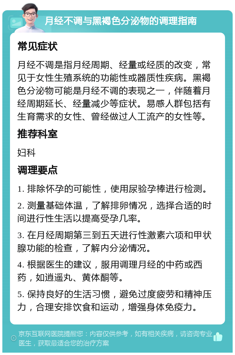 月经不调与黑褐色分泌物的调理指南 常见症状 月经不调是指月经周期、经量或经质的改变，常见于女性生殖系统的功能性或器质性疾病。黑褐色分泌物可能是月经不调的表现之一，伴随着月经周期延长、经量减少等症状。易感人群包括有生育需求的女性、曾经做过人工流产的女性等。 推荐科室 妇科 调理要点 1. 排除怀孕的可能性，使用尿验孕棒进行检测。 2. 测量基础体温，了解排卵情况，选择合适的时间进行性生活以提高受孕几率。 3. 在月经周期第三到五天进行性激素六项和甲状腺功能的检查，了解内分泌情况。 4. 根据医生的建议，服用调理月经的中药或西药，如逍遥丸、黄体酮等。 5. 保持良好的生活习惯，避免过度疲劳和精神压力，合理安排饮食和运动，增强身体免疫力。