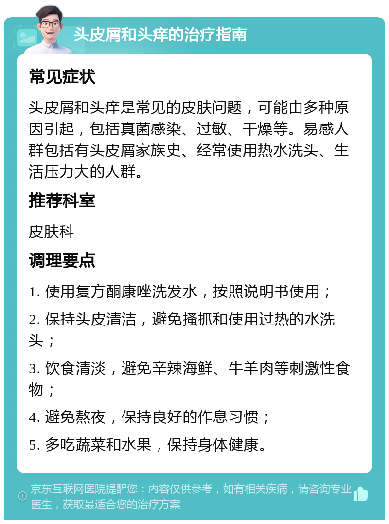 头皮屑和头痒的治疗指南 常见症状 头皮屑和头痒是常见的皮肤问题，可能由多种原因引起，包括真菌感染、过敏、干燥等。易感人群包括有头皮屑家族史、经常使用热水洗头、生活压力大的人群。 推荐科室 皮肤科 调理要点 1. 使用复方酮康唑洗发水，按照说明书使用； 2. 保持头皮清洁，避免搔抓和使用过热的水洗头； 3. 饮食清淡，避免辛辣海鲜、牛羊肉等刺激性食物； 4. 避免熬夜，保持良好的作息习惯； 5. 多吃蔬菜和水果，保持身体健康。