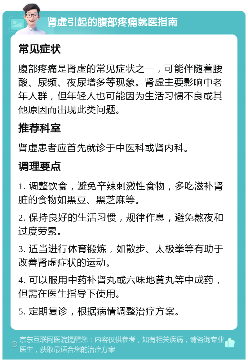 肾虚引起的腹部疼痛就医指南 常见症状 腹部疼痛是肾虚的常见症状之一，可能伴随着腰酸、尿频、夜尿增多等现象。肾虚主要影响中老年人群，但年轻人也可能因为生活习惯不良或其他原因而出现此类问题。 推荐科室 肾虚患者应首先就诊于中医科或肾内科。 调理要点 1. 调整饮食，避免辛辣刺激性食物，多吃滋补肾脏的食物如黑豆、黑芝麻等。 2. 保持良好的生活习惯，规律作息，避免熬夜和过度劳累。 3. 适当进行体育锻炼，如散步、太极拳等有助于改善肾虚症状的运动。 4. 可以服用中药补肾丸或六味地黄丸等中成药，但需在医生指导下使用。 5. 定期复诊，根据病情调整治疗方案。