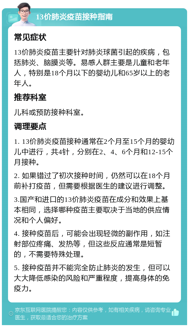 13价肺炎疫苗接种指南 常见症状 13价肺炎疫苗主要针对肺炎球菌引起的疾病，包括肺炎、脑膜炎等。易感人群主要是儿童和老年人，特别是18个月以下的婴幼儿和65岁以上的老年人。 推荐科室 儿科或预防接种科室。 调理要点 1. 13价肺炎疫苗接种通常在2个月至15个月的婴幼儿中进行，共4针，分别在2、4、6个月和12-15个月接种。 2. 如果错过了初次接种时间，仍然可以在18个月前补打疫苗，但需要根据医生的建议进行调整。 3.国产和进口的13价肺炎疫苗在成分和效果上基本相同，选择哪种疫苗主要取决于当地的供应情况和个人偏好。 4. 接种疫苗后，可能会出现轻微的副作用，如注射部位疼痛、发热等，但这些反应通常是短暂的，不需要特殊处理。 5. 接种疫苗并不能完全防止肺炎的发生，但可以大大降低感染的风险和严重程度，提高身体的免疫力。