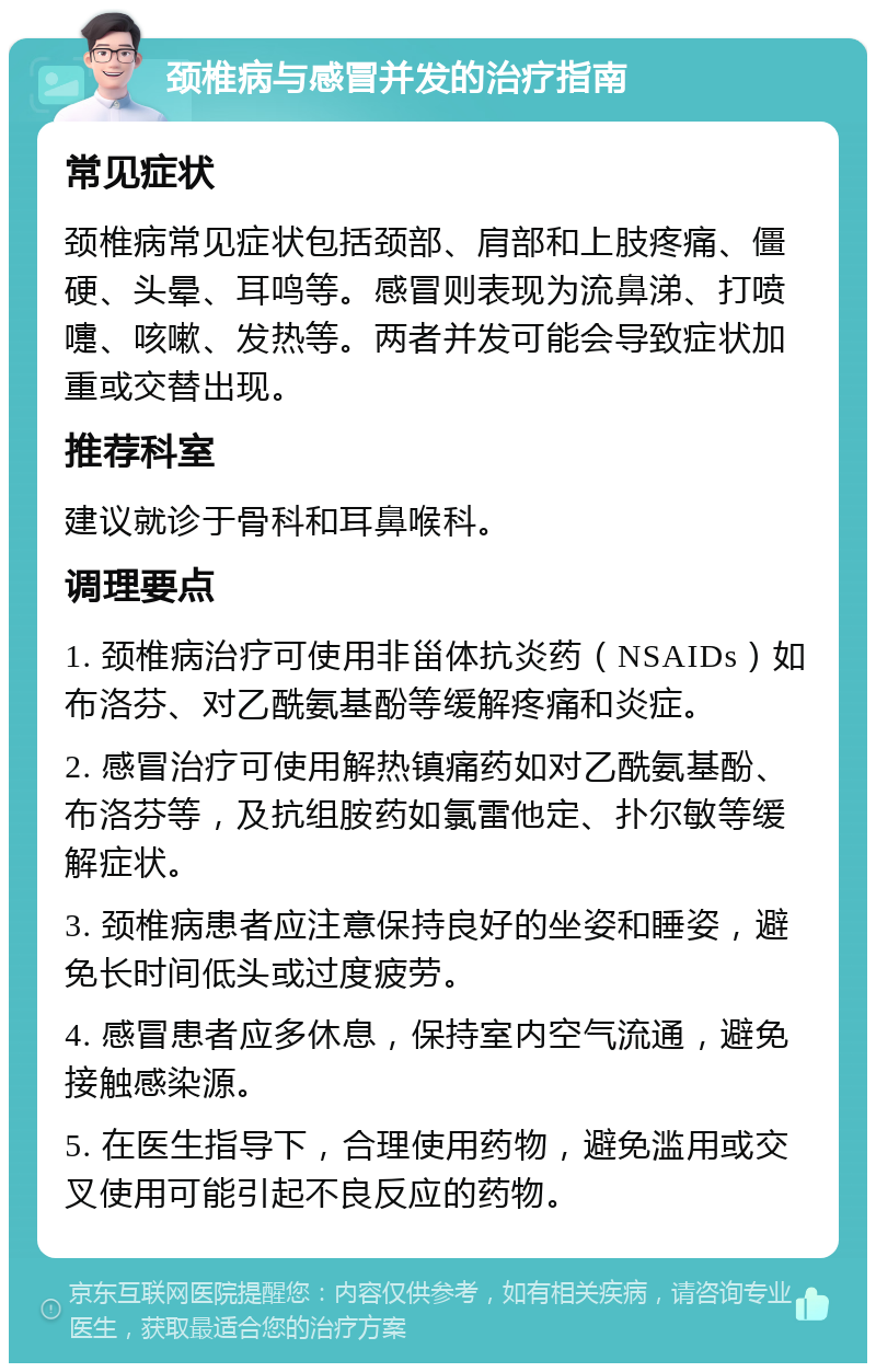 颈椎病与感冒并发的治疗指南 常见症状 颈椎病常见症状包括颈部、肩部和上肢疼痛、僵硬、头晕、耳鸣等。感冒则表现为流鼻涕、打喷嚏、咳嗽、发热等。两者并发可能会导致症状加重或交替出现。 推荐科室 建议就诊于骨科和耳鼻喉科。 调理要点 1. 颈椎病治疗可使用非甾体抗炎药（NSAIDs）如布洛芬、对乙酰氨基酚等缓解疼痛和炎症。 2. 感冒治疗可使用解热镇痛药如对乙酰氨基酚、布洛芬等，及抗组胺药如氯雷他定、扑尔敏等缓解症状。 3. 颈椎病患者应注意保持良好的坐姿和睡姿，避免长时间低头或过度疲劳。 4. 感冒患者应多休息，保持室内空气流通，避免接触感染源。 5. 在医生指导下，合理使用药物，避免滥用或交叉使用可能引起不良反应的药物。