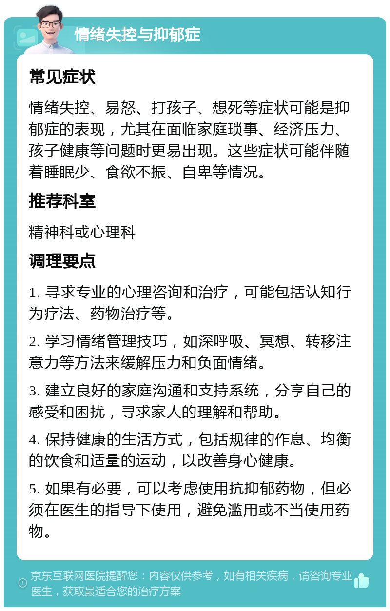 情绪失控与抑郁症 常见症状 情绪失控、易怒、打孩子、想死等症状可能是抑郁症的表现，尤其在面临家庭琐事、经济压力、孩子健康等问题时更易出现。这些症状可能伴随着睡眠少、食欲不振、自卑等情况。 推荐科室 精神科或心理科 调理要点 1. 寻求专业的心理咨询和治疗，可能包括认知行为疗法、药物治疗等。 2. 学习情绪管理技巧，如深呼吸、冥想、转移注意力等方法来缓解压力和负面情绪。 3. 建立良好的家庭沟通和支持系统，分享自己的感受和困扰，寻求家人的理解和帮助。 4. 保持健康的生活方式，包括规律的作息、均衡的饮食和适量的运动，以改善身心健康。 5. 如果有必要，可以考虑使用抗抑郁药物，但必须在医生的指导下使用，避免滥用或不当使用药物。