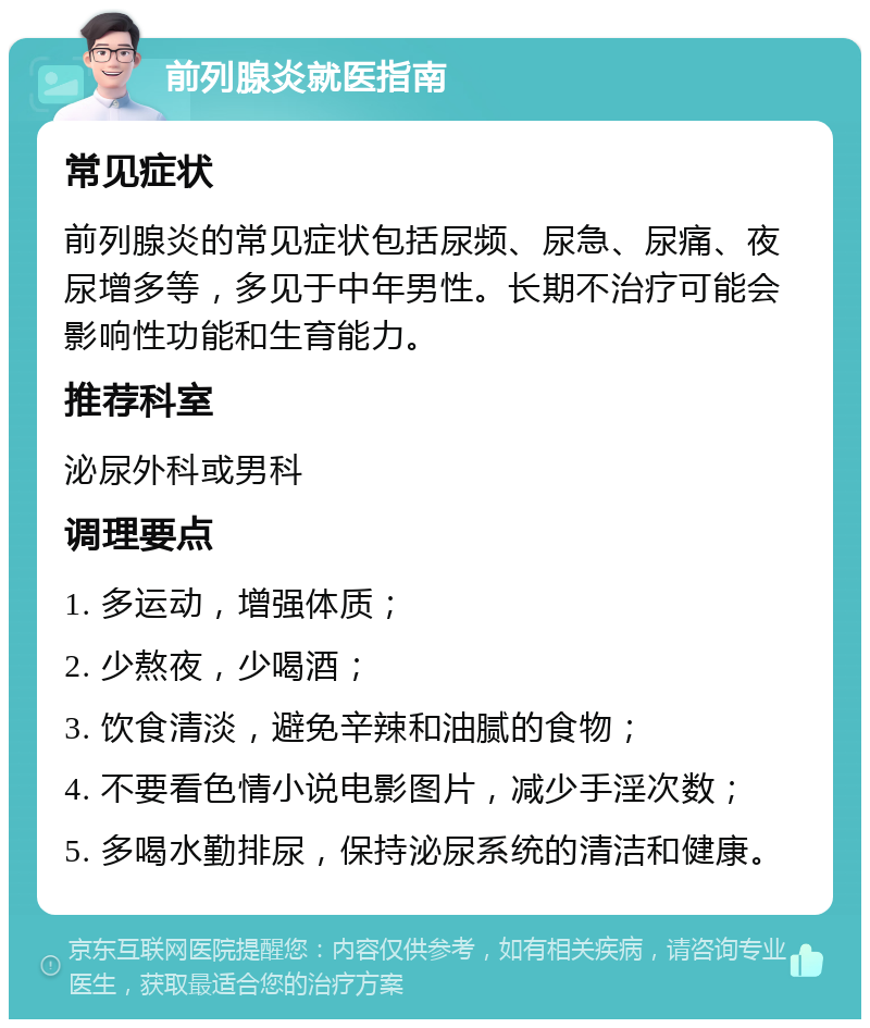 前列腺炎就医指南 常见症状 前列腺炎的常见症状包括尿频、尿急、尿痛、夜尿增多等，多见于中年男性。长期不治疗可能会影响性功能和生育能力。 推荐科室 泌尿外科或男科 调理要点 1. 多运动，增强体质； 2. 少熬夜，少喝酒； 3. 饮食清淡，避免辛辣和油腻的食物； 4. 不要看色情小说电影图片，减少手淫次数； 5. 多喝水勤排尿，保持泌尿系统的清洁和健康。