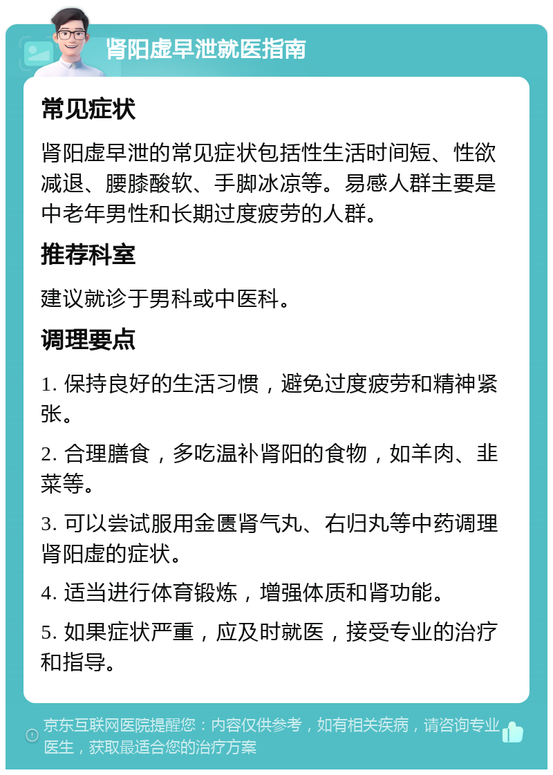 肾阳虚早泄就医指南 常见症状 肾阳虚早泄的常见症状包括性生活时间短、性欲减退、腰膝酸软、手脚冰凉等。易感人群主要是中老年男性和长期过度疲劳的人群。 推荐科室 建议就诊于男科或中医科。 调理要点 1. 保持良好的生活习惯，避免过度疲劳和精神紧张。 2. 合理膳食，多吃温补肾阳的食物，如羊肉、韭菜等。 3. 可以尝试服用金匮肾气丸、右归丸等中药调理肾阳虚的症状。 4. 适当进行体育锻炼，增强体质和肾功能。 5. 如果症状严重，应及时就医，接受专业的治疗和指导。