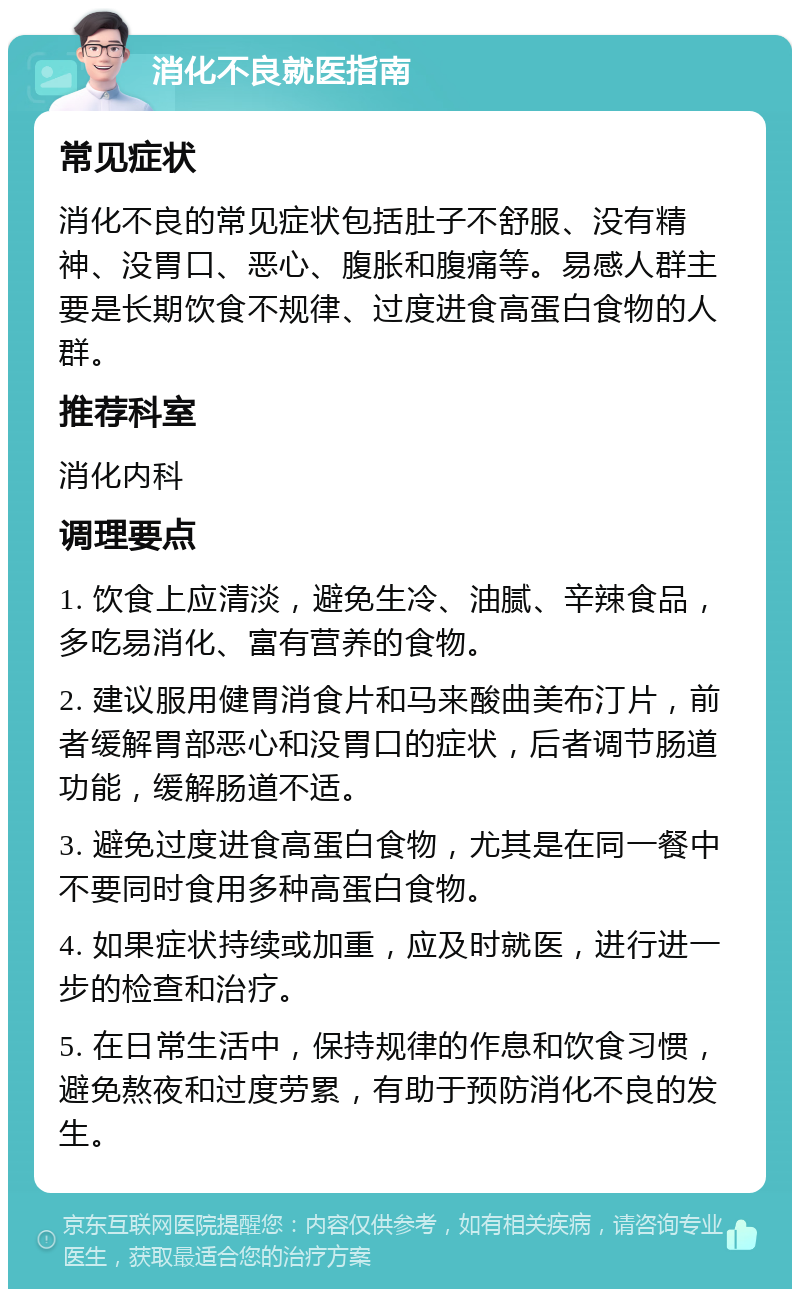 消化不良就医指南 常见症状 消化不良的常见症状包括肚子不舒服、没有精神、没胃口、恶心、腹胀和腹痛等。易感人群主要是长期饮食不规律、过度进食高蛋白食物的人群。 推荐科室 消化内科 调理要点 1. 饮食上应清淡，避免生冷、油腻、辛辣食品，多吃易消化、富有营养的食物。 2. 建议服用健胃消食片和马来酸曲美布汀片，前者缓解胃部恶心和没胃口的症状，后者调节肠道功能，缓解肠道不适。 3. 避免过度进食高蛋白食物，尤其是在同一餐中不要同时食用多种高蛋白食物。 4. 如果症状持续或加重，应及时就医，进行进一步的检查和治疗。 5. 在日常生活中，保持规律的作息和饮食习惯，避免熬夜和过度劳累，有助于预防消化不良的发生。