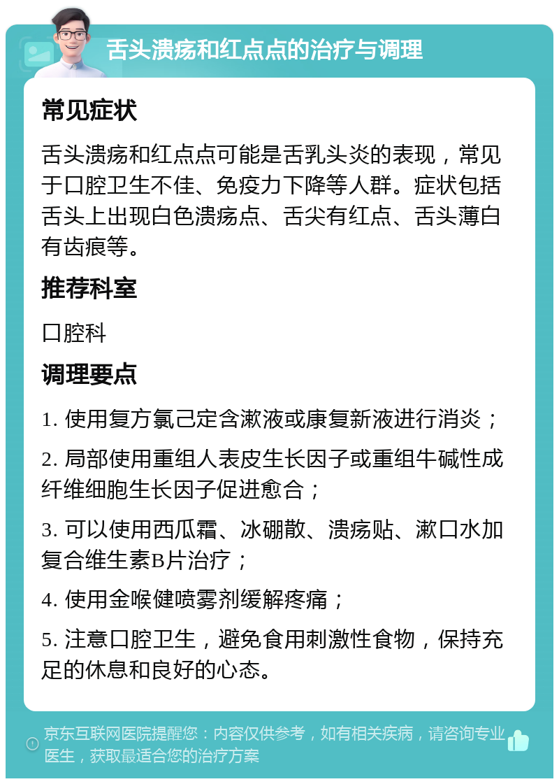 舌头溃疡和红点点的治疗与调理 常见症状 舌头溃疡和红点点可能是舌乳头炎的表现，常见于口腔卫生不佳、免疫力下降等人群。症状包括舌头上出现白色溃疡点、舌尖有红点、舌头薄白有齿痕等。 推荐科室 口腔科 调理要点 1. 使用复方氯己定含漱液或康复新液进行消炎； 2. 局部使用重组人表皮生长因子或重组牛碱性成纤维细胞生长因子促进愈合； 3. 可以使用西瓜霜、冰硼散、溃疡贴、漱口水加复合维生素B片治疗； 4. 使用金喉健喷雾剂缓解疼痛； 5. 注意口腔卫生，避免食用刺激性食物，保持充足的休息和良好的心态。