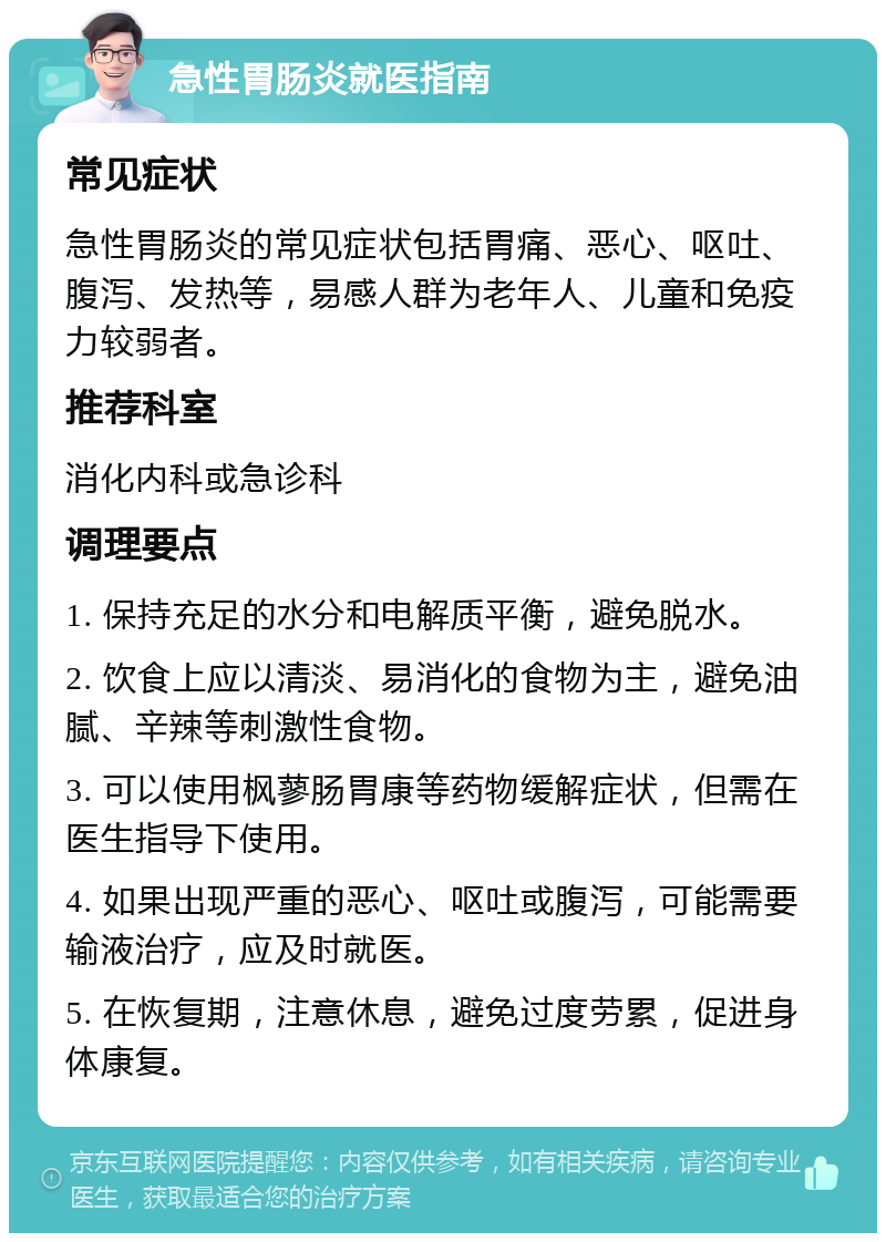 急性胃肠炎就医指南 常见症状 急性胃肠炎的常见症状包括胃痛、恶心、呕吐、腹泻、发热等，易感人群为老年人、儿童和免疫力较弱者。 推荐科室 消化内科或急诊科 调理要点 1. 保持充足的水分和电解质平衡，避免脱水。 2. 饮食上应以清淡、易消化的食物为主，避免油腻、辛辣等刺激性食物。 3. 可以使用枫蓼肠胃康等药物缓解症状，但需在医生指导下使用。 4. 如果出现严重的恶心、呕吐或腹泻，可能需要输液治疗，应及时就医。 5. 在恢复期，注意休息，避免过度劳累，促进身体康复。