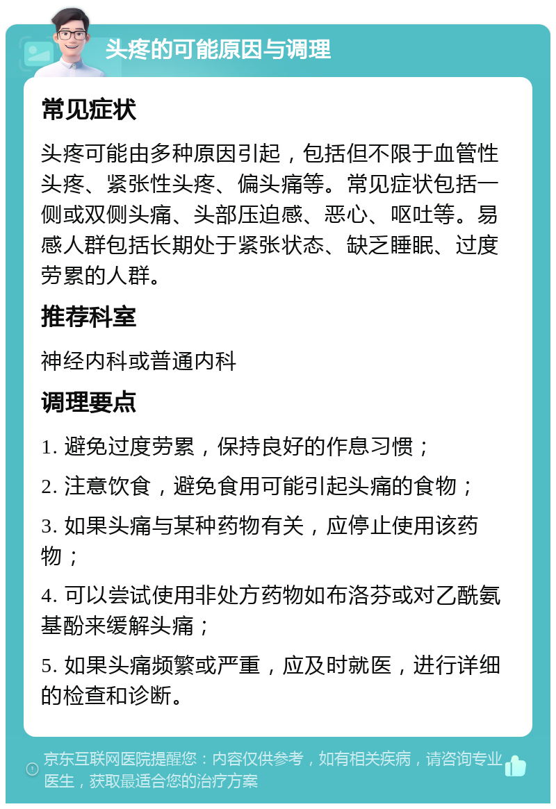 头疼的可能原因与调理 常见症状 头疼可能由多种原因引起，包括但不限于血管性头疼、紧张性头疼、偏头痛等。常见症状包括一侧或双侧头痛、头部压迫感、恶心、呕吐等。易感人群包括长期处于紧张状态、缺乏睡眠、过度劳累的人群。 推荐科室 神经内科或普通内科 调理要点 1. 避免过度劳累，保持良好的作息习惯； 2. 注意饮食，避免食用可能引起头痛的食物； 3. 如果头痛与某种药物有关，应停止使用该药物； 4. 可以尝试使用非处方药物如布洛芬或对乙酰氨基酚来缓解头痛； 5. 如果头痛频繁或严重，应及时就医，进行详细的检查和诊断。