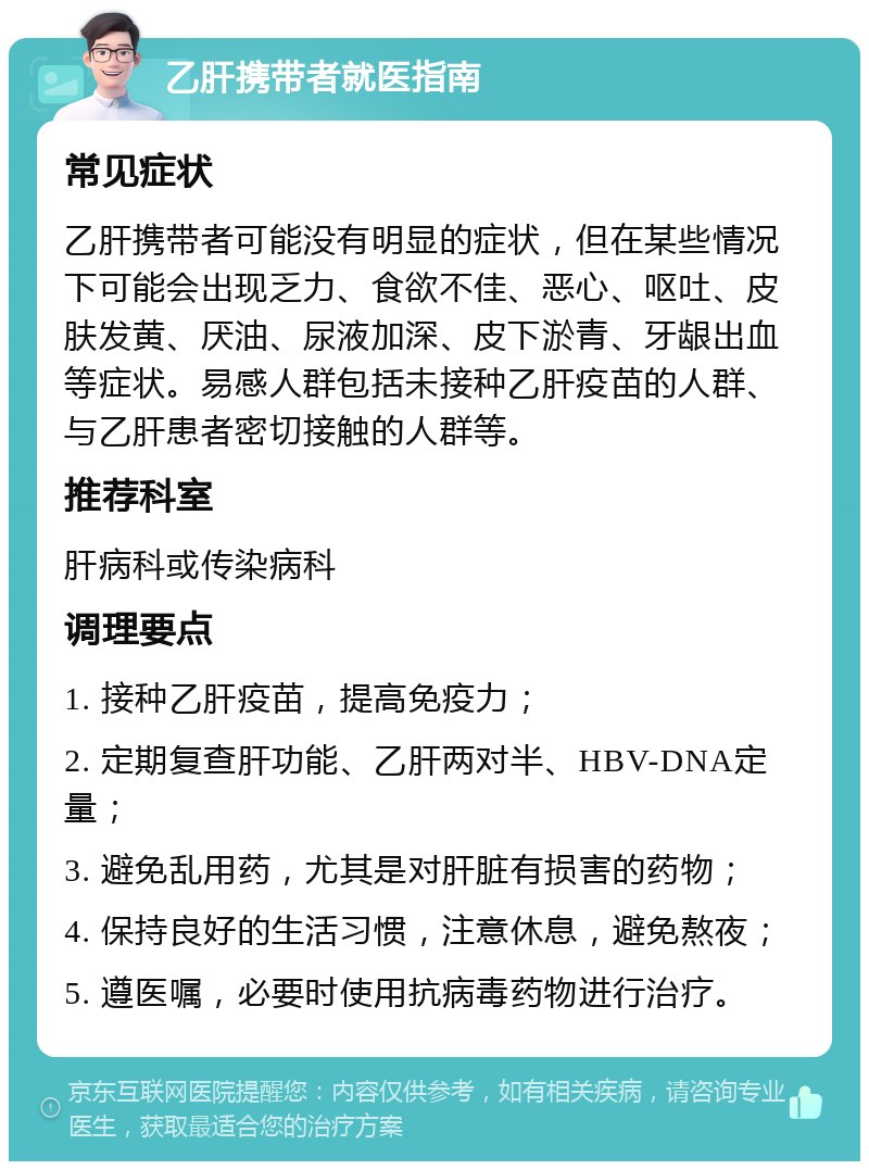 乙肝携带者就医指南 常见症状 乙肝携带者可能没有明显的症状，但在某些情况下可能会出现乏力、食欲不佳、恶心、呕吐、皮肤发黄、厌油、尿液加深、皮下淤青、牙龈出血等症状。易感人群包括未接种乙肝疫苗的人群、与乙肝患者密切接触的人群等。 推荐科室 肝病科或传染病科 调理要点 1. 接种乙肝疫苗，提高免疫力； 2. 定期复查肝功能、乙肝两对半、HBV-DNA定量； 3. 避免乱用药，尤其是对肝脏有损害的药物； 4. 保持良好的生活习惯，注意休息，避免熬夜； 5. 遵医嘱，必要时使用抗病毒药物进行治疗。