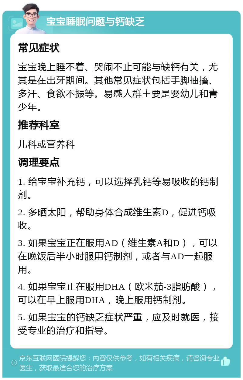 宝宝睡眠问题与钙缺乏 常见症状 宝宝晚上睡不着、哭闹不止可能与缺钙有关，尤其是在出牙期间。其他常见症状包括手脚抽搐、多汗、食欲不振等。易感人群主要是婴幼儿和青少年。 推荐科室 儿科或营养科 调理要点 1. 给宝宝补充钙，可以选择乳钙等易吸收的钙制剂。 2. 多晒太阳，帮助身体合成维生素D，促进钙吸收。 3. 如果宝宝正在服用AD（维生素A和D），可以在晚饭后半小时服用钙制剂，或者与AD一起服用。 4. 如果宝宝正在服用DHA（欧米茄-3脂肪酸），可以在早上服用DHA，晚上服用钙制剂。 5. 如果宝宝的钙缺乏症状严重，应及时就医，接受专业的治疗和指导。