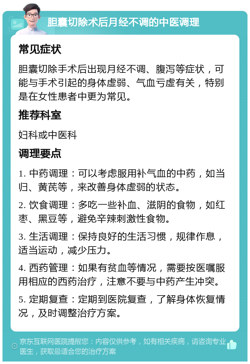 胆囊切除术后月经不调的中医调理 常见症状 胆囊切除手术后出现月经不调、腹泻等症状，可能与手术引起的身体虚弱、气血亏虚有关，特别是在女性患者中更为常见。 推荐科室 妇科或中医科 调理要点 1. 中药调理：可以考虑服用补气血的中药，如当归、黄芪等，来改善身体虚弱的状态。 2. 饮食调理：多吃一些补血、滋阴的食物，如红枣、黑豆等，避免辛辣刺激性食物。 3. 生活调理：保持良好的生活习惯，规律作息，适当运动，减少压力。 4. 西药管理：如果有贫血等情况，需要按医嘱服用相应的西药治疗，注意不要与中药产生冲突。 5. 定期复查：定期到医院复查，了解身体恢复情况，及时调整治疗方案。