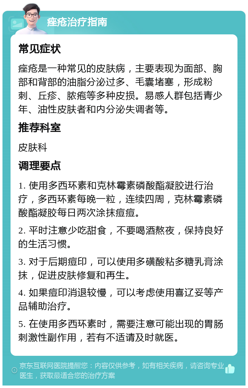 痤疮治疗指南 常见症状 痤疮是一种常见的皮肤病，主要表现为面部、胸部和背部的油脂分泌过多、毛囊堵塞，形成粉刺、丘疹、脓疱等多种皮损。易感人群包括青少年、油性皮肤者和内分泌失调者等。 推荐科室 皮肤科 调理要点 1. 使用多西环素和克林霉素磷酸酯凝胶进行治疗，多西环素每晚一粒，连续四周，克林霉素磷酸酯凝胶每日两次涂抹痘痘。 2. 平时注意少吃甜食，不要喝酒熬夜，保持良好的生活习惯。 3. 对于后期痘印，可以使用多磺酸粘多糖乳膏涂抹，促进皮肤修复和再生。 4. 如果痘印消退较慢，可以考虑使用喜辽妥等产品辅助治疗。 5. 在使用多西环素时，需要注意可能出现的胃肠刺激性副作用，若有不适请及时就医。