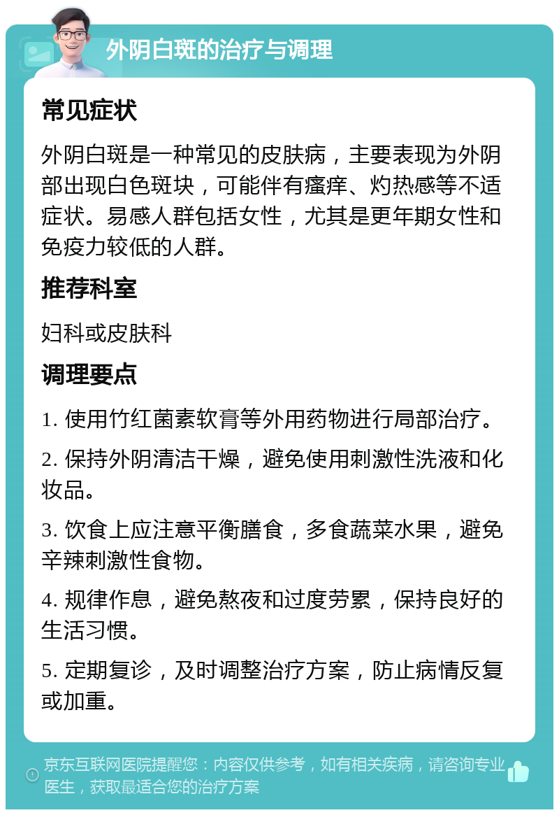 外阴白斑的治疗与调理 常见症状 外阴白斑是一种常见的皮肤病，主要表现为外阴部出现白色斑块，可能伴有瘙痒、灼热感等不适症状。易感人群包括女性，尤其是更年期女性和免疫力较低的人群。 推荐科室 妇科或皮肤科 调理要点 1. 使用竹红菌素软膏等外用药物进行局部治疗。 2. 保持外阴清洁干燥，避免使用刺激性洗液和化妆品。 3. 饮食上应注意平衡膳食，多食蔬菜水果，避免辛辣刺激性食物。 4. 规律作息，避免熬夜和过度劳累，保持良好的生活习惯。 5. 定期复诊，及时调整治疗方案，防止病情反复或加重。