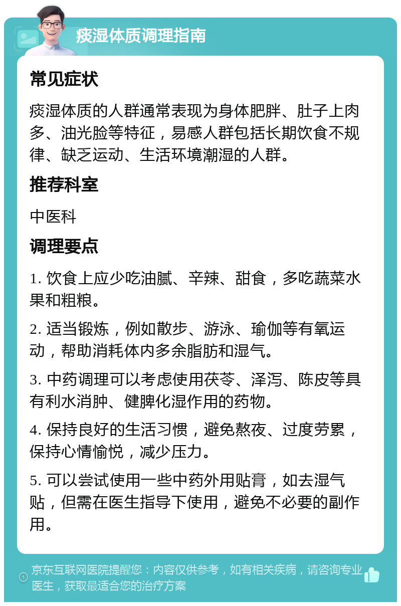 痰湿体质调理指南 常见症状 痰湿体质的人群通常表现为身体肥胖、肚子上肉多、油光脸等特征，易感人群包括长期饮食不规律、缺乏运动、生活环境潮湿的人群。 推荐科室 中医科 调理要点 1. 饮食上应少吃油腻、辛辣、甜食，多吃蔬菜水果和粗粮。 2. 适当锻炼，例如散步、游泳、瑜伽等有氧运动，帮助消耗体内多余脂肪和湿气。 3. 中药调理可以考虑使用茯苓、泽泻、陈皮等具有利水消肿、健脾化湿作用的药物。 4. 保持良好的生活习惯，避免熬夜、过度劳累，保持心情愉悦，减少压力。 5. 可以尝试使用一些中药外用贴膏，如去湿气贴，但需在医生指导下使用，避免不必要的副作用。