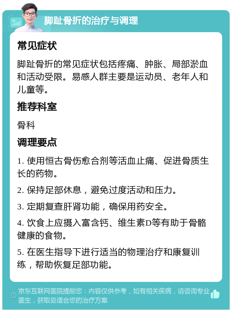 脚趾骨折的治疗与调理 常见症状 脚趾骨折的常见症状包括疼痛、肿胀、局部淤血和活动受限。易感人群主要是运动员、老年人和儿童等。 推荐科室 骨科 调理要点 1. 使用恒古骨伤愈合剂等活血止痛、促进骨质生长的药物。 2. 保持足部休息，避免过度活动和压力。 3. 定期复查肝肾功能，确保用药安全。 4. 饮食上应摄入富含钙、维生素D等有助于骨骼健康的食物。 5. 在医生指导下进行适当的物理治疗和康复训练，帮助恢复足部功能。