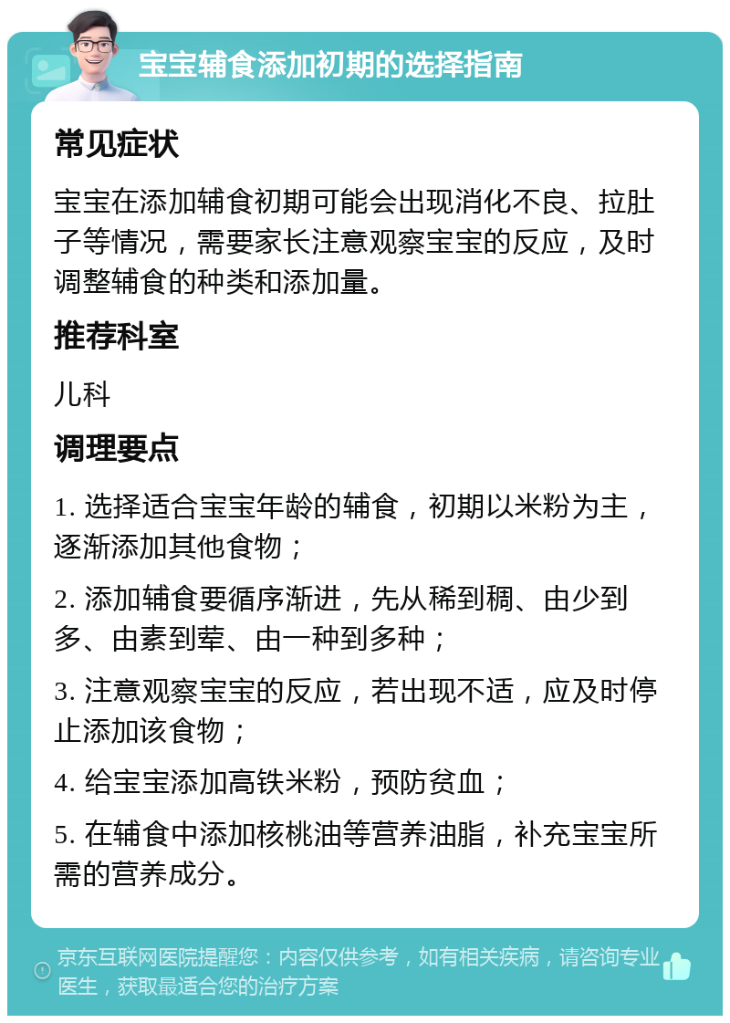 宝宝辅食添加初期的选择指南 常见症状 宝宝在添加辅食初期可能会出现消化不良、拉肚子等情况，需要家长注意观察宝宝的反应，及时调整辅食的种类和添加量。 推荐科室 儿科 调理要点 1. 选择适合宝宝年龄的辅食，初期以米粉为主，逐渐添加其他食物； 2. 添加辅食要循序渐进，先从稀到稠、由少到多、由素到荤、由一种到多种； 3. 注意观察宝宝的反应，若出现不适，应及时停止添加该食物； 4. 给宝宝添加高铁米粉，预防贫血； 5. 在辅食中添加核桃油等营养油脂，补充宝宝所需的营养成分。