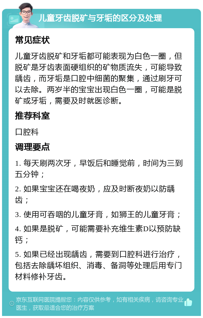 儿童牙齿脱矿与牙垢的区分及处理 常见症状 儿童牙齿脱矿和牙垢都可能表现为白色一圈，但脱矿是牙齿表面硬组织的矿物质流失，可能导致龋齿，而牙垢是口腔中细菌的聚集，通过刷牙可以去除。两岁半的宝宝出现白色一圈，可能是脱矿或牙垢，需要及时就医诊断。 推荐科室 口腔科 调理要点 1. 每天刷两次牙，早饭后和睡觉前，时间为三到五分钟； 2. 如果宝宝还在喝夜奶，应及时断夜奶以防龋齿； 3. 使用可吞咽的儿童牙膏，如狮王的儿童牙膏； 4. 如果是脱矿，可能需要补充维生素D以预防缺钙； 5. 如果已经出现龋齿，需要到口腔科进行治疗，包括去除龋坏组织、消毒、备洞等处理后用专门材料修补牙齿。