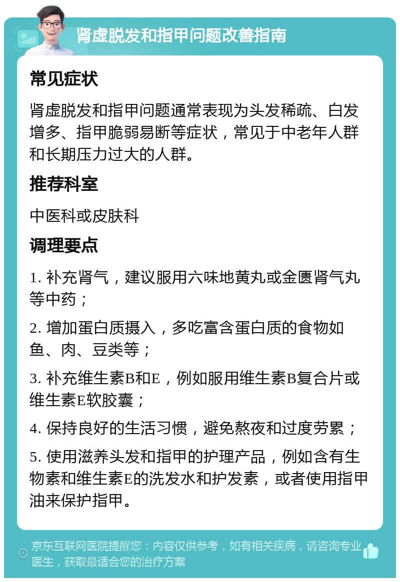 肾虚脱发和指甲问题改善指南 常见症状 肾虚脱发和指甲问题通常表现为头发稀疏、白发增多、指甲脆弱易断等症状，常见于中老年人群和长期压力过大的人群。 推荐科室 中医科或皮肤科 调理要点 1. 补充肾气，建议服用六味地黄丸或金匮肾气丸等中药； 2. 增加蛋白质摄入，多吃富含蛋白质的食物如鱼、肉、豆类等； 3. 补充维生素B和E，例如服用维生素B复合片或维生素E软胶囊； 4. 保持良好的生活习惯，避免熬夜和过度劳累； 5. 使用滋养头发和指甲的护理产品，例如含有生物素和维生素E的洗发水和护发素，或者使用指甲油来保护指甲。