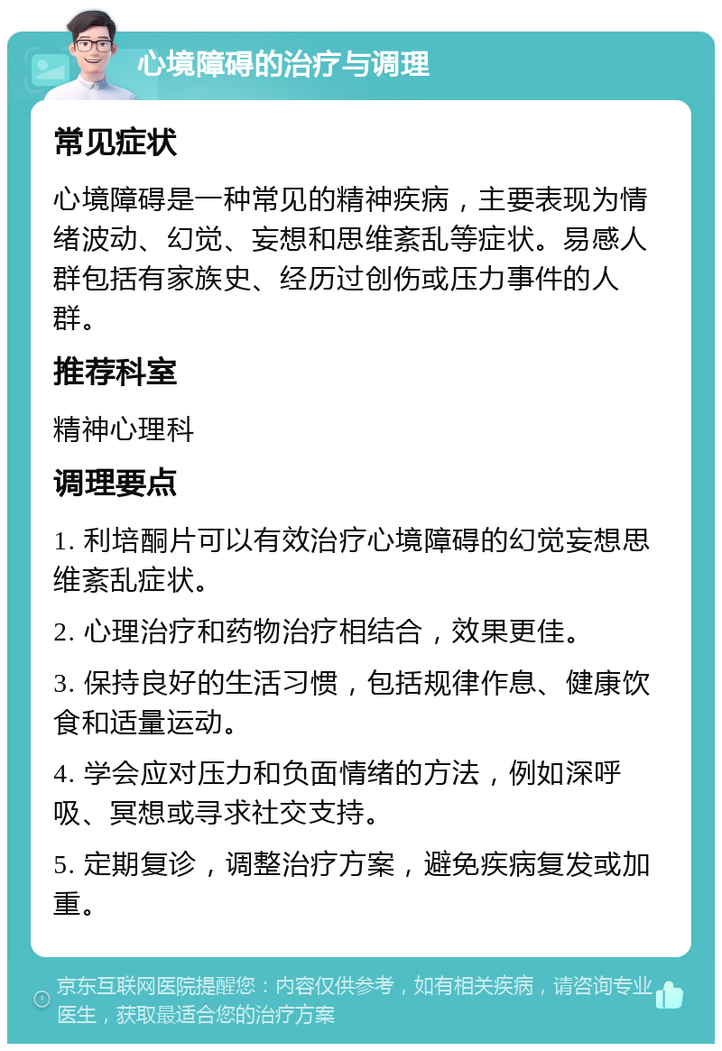 心境障碍的治疗与调理 常见症状 心境障碍是一种常见的精神疾病，主要表现为情绪波动、幻觉、妄想和思维紊乱等症状。易感人群包括有家族史、经历过创伤或压力事件的人群。 推荐科室 精神心理科 调理要点 1. 利培酮片可以有效治疗心境障碍的幻觉妄想思维紊乱症状。 2. 心理治疗和药物治疗相结合，效果更佳。 3. 保持良好的生活习惯，包括规律作息、健康饮食和适量运动。 4. 学会应对压力和负面情绪的方法，例如深呼吸、冥想或寻求社交支持。 5. 定期复诊，调整治疗方案，避免疾病复发或加重。