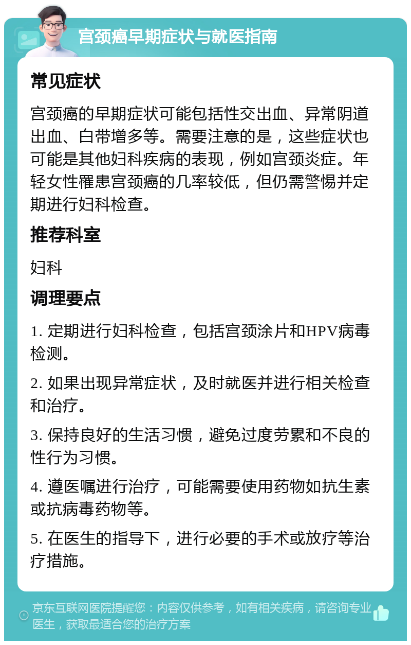 宫颈癌早期症状与就医指南 常见症状 宫颈癌的早期症状可能包括性交出血、异常阴道出血、白带增多等。需要注意的是，这些症状也可能是其他妇科疾病的表现，例如宫颈炎症。年轻女性罹患宫颈癌的几率较低，但仍需警惕并定期进行妇科检查。 推荐科室 妇科 调理要点 1. 定期进行妇科检查，包括宫颈涂片和HPV病毒检测。 2. 如果出现异常症状，及时就医并进行相关检查和治疗。 3. 保持良好的生活习惯，避免过度劳累和不良的性行为习惯。 4. 遵医嘱进行治疗，可能需要使用药物如抗生素或抗病毒药物等。 5. 在医生的指导下，进行必要的手术或放疗等治疗措施。