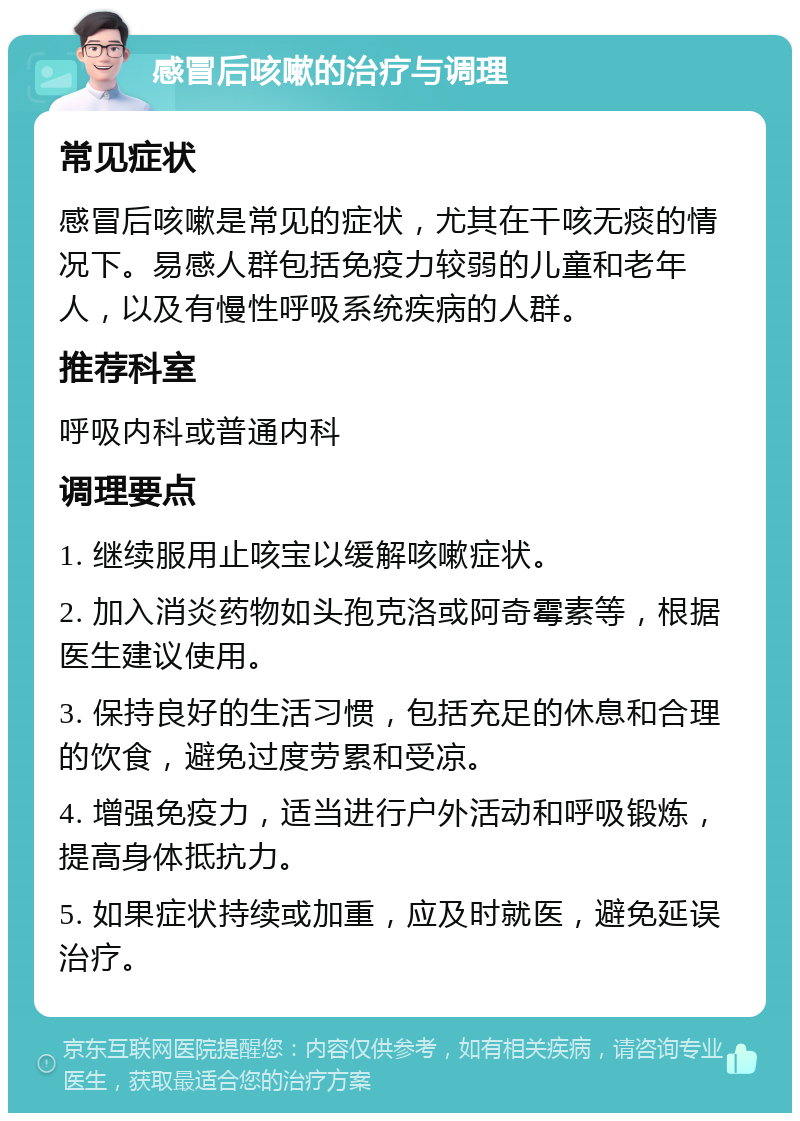 感冒后咳嗽的治疗与调理 常见症状 感冒后咳嗽是常见的症状，尤其在干咳无痰的情况下。易感人群包括免疫力较弱的儿童和老年人，以及有慢性呼吸系统疾病的人群。 推荐科室 呼吸内科或普通内科 调理要点 1. 继续服用止咳宝以缓解咳嗽症状。 2. 加入消炎药物如头孢克洛或阿奇霉素等，根据医生建议使用。 3. 保持良好的生活习惯，包括充足的休息和合理的饮食，避免过度劳累和受凉。 4. 增强免疫力，适当进行户外活动和呼吸锻炼，提高身体抵抗力。 5. 如果症状持续或加重，应及时就医，避免延误治疗。