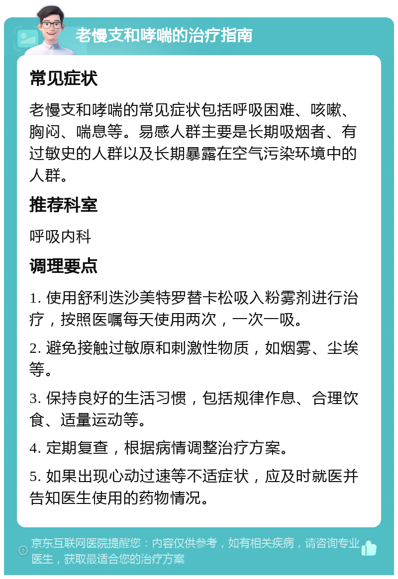 老慢支和哮喘的治疗指南 常见症状 老慢支和哮喘的常见症状包括呼吸困难、咳嗽、胸闷、喘息等。易感人群主要是长期吸烟者、有过敏史的人群以及长期暴露在空气污染环境中的人群。 推荐科室 呼吸内科 调理要点 1. 使用舒利迭沙美特罗替卡松吸入粉雾剂进行治疗，按照医嘱每天使用两次，一次一吸。 2. 避免接触过敏原和刺激性物质，如烟雾、尘埃等。 3. 保持良好的生活习惯，包括规律作息、合理饮食、适量运动等。 4. 定期复查，根据病情调整治疗方案。 5. 如果出现心动过速等不适症状，应及时就医并告知医生使用的药物情况。