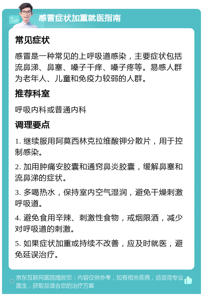 感冒症状加重就医指南 常见症状 感冒是一种常见的上呼吸道感染，主要症状包括流鼻涕、鼻塞、嗓子干痒、嗓子疼等。易感人群为老年人、儿童和免疫力较弱的人群。 推荐科室 呼吸内科或普通内科 调理要点 1. 继续服用阿莫西林克拉维酸钾分散片，用于控制感染。 2. 加用肿痛安胶囊和通窍鼻炎胶囊，缓解鼻塞和流鼻涕的症状。 3. 多喝热水，保持室内空气湿润，避免干燥刺激呼吸道。 4. 避免食用辛辣、刺激性食物，戒烟限酒，减少对呼吸道的刺激。 5. 如果症状加重或持续不改善，应及时就医，避免延误治疗。