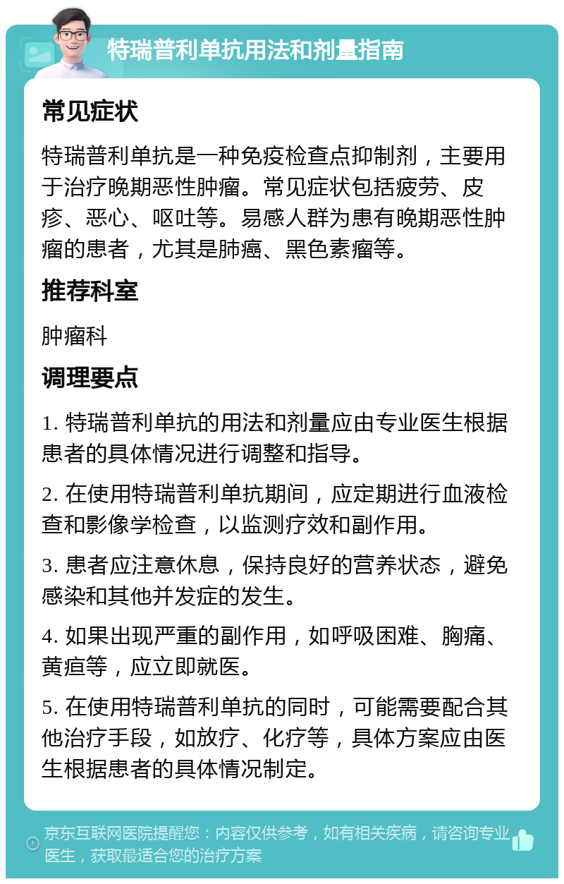 特瑞普利单抗用法和剂量指南 常见症状 特瑞普利单抗是一种免疫检查点抑制剂，主要用于治疗晚期恶性肿瘤。常见症状包括疲劳、皮疹、恶心、呕吐等。易感人群为患有晚期恶性肿瘤的患者，尤其是肺癌、黑色素瘤等。 推荐科室 肿瘤科 调理要点 1. 特瑞普利单抗的用法和剂量应由专业医生根据患者的具体情况进行调整和指导。 2. 在使用特瑞普利单抗期间，应定期进行血液检查和影像学检查，以监测疗效和副作用。 3. 患者应注意休息，保持良好的营养状态，避免感染和其他并发症的发生。 4. 如果出现严重的副作用，如呼吸困难、胸痛、黄疸等，应立即就医。 5. 在使用特瑞普利单抗的同时，可能需要配合其他治疗手段，如放疗、化疗等，具体方案应由医生根据患者的具体情况制定。