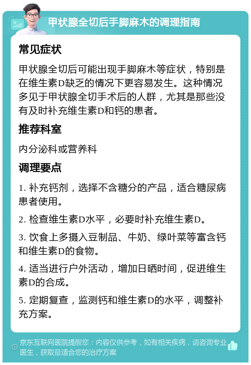 甲状腺全切后手脚麻木的调理指南 常见症状 甲状腺全切后可能出现手脚麻木等症状，特别是在维生素D缺乏的情况下更容易发生。这种情况多见于甲状腺全切手术后的人群，尤其是那些没有及时补充维生素D和钙的患者。 推荐科室 内分泌科或营养科 调理要点 1. 补充钙剂，选择不含糖分的产品，适合糖尿病患者使用。 2. 检查维生素D水平，必要时补充维生素D。 3. 饮食上多摄入豆制品、牛奶、绿叶菜等富含钙和维生素D的食物。 4. 适当进行户外活动，增加日晒时间，促进维生素D的合成。 5. 定期复查，监测钙和维生素D的水平，调整补充方案。